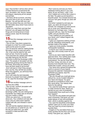EZEKIEL
says: How terrible it will be when all four
of these fearsome punishments fall
upon Jerusalem--war, famine, beasts,
and plague--destroying all her people
and animals.
22Yet there will be survivors, and they
will come here to join you as exiles in
Babylon. You will see with your own
eyes how wicked they are, and then you
will feel better about what I have done to
Jerusalem.
23When you meet them and see their
behavior, you will agree that these
things are not being done to Israel
without cause, says the Sovereign
LORD."
15Then this message came to me
from the LORD:
2"Son of man, how does a grapevine
compare to a tree? Is a vine's wood as
useful as the wood of a tree?
3Can its wood be used for making things,
like pegs to hang up pots and pans?
4No, it can only be used for fuel, and
even as fuel, it burns too quickly.
5Vine branches are useless both before
and after being put into the fire!
6"And this is what the Sovereign LORD
says: The people of Jerusalem are like
grapevines growing among the trees of
the forest. Since they are useless, I
have set them aside to be burned!
7And I will see to it that if they escape
from one fire, they will fall into another.
When this happens, you will know that I
am the LORD.
8And I will make the land desolate
because my people have been unfaithful
to me, says the Sovereign LORD."
16Then another message came to
me from the LORD:
2"Son of man, confront Jerusalem with
her loathsome sins.
3Give her this message from the
Sovereign LORD: You are nothing but a
Canaanite! Your father was an Amorite
and your mother a Hittite!
4When you were born, no one cared
about you. Your umbilical cord was left
uncut, and you were never washed,
rubbed with salt, and dressed in warm
clothing.
5No one had the slightest interest in you;
no one pitied you or cared for you. On
the day you were born, you were
dumped in a field and left to die,
unwanted.
6"But I came by and saw you there,
helplessly kicking about in your own
blood. As you lay there, I said, 'Live!'
7And I helped you to thrive like a plant in
the field. You grew up and became a
beautiful jewel. Your breasts became full,
and your hair grew, though you were still
naked.
8And when I passed by and saw you
again, you were old enough to be
married. So I wrapped my cloak around
you to cover your nakedness and
declared my marriage vows. I made a
covenant with you, says the Sovereign
LORD, and you became mine.
9"Then I bathed you and washed off
your blood, and I rubbed fragrant oils
into your skin.
10I gave you expensive clothing of linen
and silk, beautifully embroidered, and
sandals made of fine leather.
11I gave you lovely jewelry, bracelets,
and beautiful necklaces,
12a ring for your nose and earrings for
your ears, and a lovely crown for your
head.
13And so you were made beautiful with
gold and silver. Your clothes were made
of fine linen and were beautifully
embroidered. You ate the finest foods--
fine flour, honey, and olive oil--and
became more beautiful than ever. You
looked like a queen, and so you were!
14Your fame soon spread throughout the
world on account of your beauty,
because the splendor I bestowed on you
perfected your beauty, says the
Sovereign LORD.
15"But you thought you could get along
without me, so you trusted instead in
your fame and beauty. You gave
yourself as a prostitute to every man
who came along. Your beauty was
theirs for the asking!
16You used the lovely things I gave you
to make shrines for idols, where you
carried out your acts of prostitution.
Unbelievable! How could such a thing
ever happen?
17You took the very jewels and gold and
silver ornaments I had given you and
made statues of men and worshiped
them, which is adultery against me.
18You used the beautifully embroidered
clothes I gave you to cover your idols.
Then you used my oil and incense to
worship them.
19Imagine it! You set before them as a
lovely sacrifice the fine flour and oil and
honey I had given you, says the
 