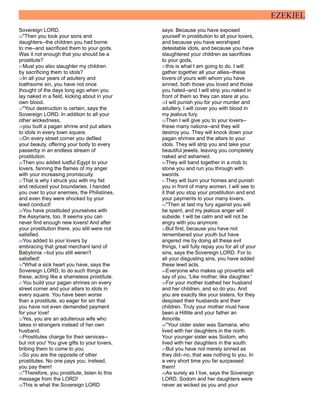 EZEKIEL
Sovereign LORD.
20"Then you took your sons and
daughters--the children you had borne
to me--and sacrificed them to your gods.
Was it not enough that you should be a
prostitute?
21Must you also slaughter my children
by sacrificing them to idols?
22In all your years of adultery and
loathsome sin, you have not once
thought of the days long ago when you
lay naked in a field, kicking about in your
own blood.
23"Your destruction is certain, says the
Sovereign LORD. In addition to all your
other wickedness,
24you built a pagan shrine and put altars
to idols in every town square.
25On every street corner you defiled
your beauty, offering your body to every
passerby in an endless stream of
prostitution.
26Then you added lustful Egypt to your
lovers, fanning the flames of my anger
with your increasing promiscuity.
27That is why I struck you with my fist
and reduced your boundaries. I handed
you over to your enemies, the Philistines,
and even they were shocked by your
lewd conduct!
28You have prostituted yourselves with
the Assyrians, too. It seems you can
never find enough new lovers! And after
your prostitution there, you still were not
satisfied.
29You added to your lovers by
embracing that great merchant land of
Babylonia --but you still weren't
satisfied!
30"What a sick heart you have, says the
Sovereign LORD, to do such things as
these, acting like a shameless prostitute.
31You build your pagan shrines on every
street corner and your altars to idols in
every square. You have been worse
than a prostitute, so eager for sin that
you have not even demanded payment
for your love!
32Yes, you are an adulterous wife who
takes in strangers instead of her own
husband.
33Prostitutes charge for their services--
but not you! You give gifts to your lovers,
bribing them to come to you.
34So you are the opposite of other
prostitutes. No one pays you; instead,
you pay them!
35"Therefore, you prostitute, listen to this
message from the LORD!
36This is what the Sovereign LORD
says: Because you have exposed
yourself in prostitution to all your lovers,
and because you have worshiped
detestable idols, and because you have
slaughtered your children as sacrifices
to your gods,
37this is what I am going to do. I will
gather together all your allies--these
lovers of yours with whom you have
sinned, both those you loved and those
you hated--and I will strip you naked in
front of them so they can stare at you.
38I will punish you for your murder and
adultery. I will cover you with blood in
my jealous fury.
39Then I will give you to your lovers--
these many nations--and they will
destroy you. They will knock down your
pagan shrines and the altars to your
idols. They will strip you and take your
beautiful jewels, leaving you completely
naked and ashamed.
40They will band together in a mob to
stone you and run you through with
swords.
41They will burn your homes and punish
you in front of many women. I will see to
it that you stop your prostitution and end
your payments to your many lovers.
42"Then at last my fury against you will
be spent, and my jealous anger will
subside. I will be calm and will not be
angry with you anymore.
43But first, because you have not
remembered your youth but have
angered me by doing all these evil
things, I will fully repay you for all of your
sins, says the Sovereign LORD. For to
all your disgusting sins, you have added
these lewd acts.
44Everyone who makes up proverbs will
say of you, 'Like mother, like daughter.'
45For your mother loathed her husband
and her children, and so do you. And
you are exactly like your sisters, for they
despised their husbands and their
children. Truly your mother must have
been a Hittite and your father an
Amorite.
46"Your older sister was Samaria, who
lived with her daughters in the north.
Your younger sister was Sodom, who
lived with her daughters in the south.
47But you have not merely sinned as
they did--no, that was nothing to you. In
a very short time you far surpassed
them!
48As surely as I live, says the Sovereign
LORD, Sodom and her daughters were
never as wicked as you and your
 
