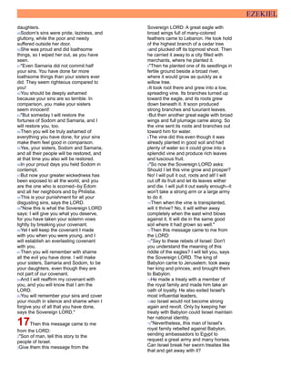 EZEKIEL
daughters.
49Sodom's sins were pride, laziness, and
gluttony, while the poor and needy
suffered outside her door.
50She was proud and did loathsome
things, so I wiped her out, as you have
seen.
51"Even Samaria did not commit half
your sins. You have done far more
loathsome things than your sisters ever
did. They seem righteous compared to
you!
52You should be deeply ashamed
because your sins are so terrible. In
comparison, you make your sisters
seem innocent!
53"But someday I will restore the
fortunes of Sodom and Samaria, and I
will restore you, too.
54Then you will be truly ashamed of
everything you have done, for your sins
make them feel good in comparison.
55Yes, your sisters, Sodom and Samaria,
and all their people will be restored, and
at that time you also will be restored.
56In your proud days you held Sodom in
contempt.
57But now your greater wickedness has
been exposed to all the world, and you
are the one who is scorned--by Edom
and all her neighbors and by Philistia.
58This is your punishment for all your
disgusting sins, says the LORD.
59"Now this is what the Sovereign LORD
says: I will give you what you deserve,
for you have taken your solemn vows
lightly by breaking your covenant.
60Yet I will keep the covenant I made
with you when you were young, and I
will establish an everlasting covenant
with you.
61Then you will remember with shame
all the evil you have done. I will make
your sisters, Samaria and Sodom, to be
your daughters, even though they are
not part of our covenant.
62And I will reaffirm my covenant with
you, and you will know that I am the
LORD.
63You will remember your sins and cover
your mouth in silence and shame when I
forgive you of all that you have done,
says the Sovereign LORD."
17Then this message came to me
from the LORD:
2"Son of man, tell this story to the
people of Israel.
3Give them this message from the
Sovereign LORD: A great eagle with
broad wings full of many-colored
feathers came to Lebanon. He took hold
of the highest branch of a cedar tree
4and plucked off its topmost shoot. Then
he carried it away to a city filled with
merchants, where he planted it.
5"Then he planted one of its seedlings in
fertile ground beside a broad river,
where it would grow as quickly as a
willow tree.
6It took root there and grew into a low,
spreading vine. Its branches turned up
toward the eagle, and its roots grew
down beneath it. It soon produced
strong branches and luxuriant leaves.
7But then another great eagle with broad
wings and full plumage came along. So
the vine sent its roots and branches out
toward him for water.
8The vine did this even though it was
already planted in good soil and had
plenty of water so it could grow into a
splendid vine and produce rich leaves
and luscious fruit.
9"So now the Sovereign LORD asks:
Should I let this vine grow and prosper?
No! I will pull it out, roots and all! I will
cut off its fruit and let its leaves wither
and die. I will pull it out easily enough--it
won't take a strong arm or a large army
to do it.
10Then when the vine is transplanted,
will it thrive? No, it will wither away
completely when the east wind blows
against it. It will die in the same good
soil where it had grown so well."
11Then this message came to me from
the LORD:
12"Say to these rebels of Israel: Don't
you understand the meaning of this
riddle of the eagles? I will tell you, says
the Sovereign LORD. The king of
Babylon came to Jerusalem, took away
her king and princes, and brought them
to Babylon.
13He made a treaty with a member of
the royal family and made him take an
oath of loyalty. He also exiled Israel's
most influential leaders,
14so Israel would not become strong
again and revolt. Only by keeping her
treaty with Babylon could Israel maintain
her national identity.
15"Nevertheless, this man of Israel's
royal family rebelled against Babylon,
sending ambassadors to Egypt to
request a great army and many horses.
Can Israel break her sworn treaties like
that and get away with it?
 