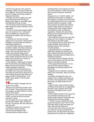 EZEKIEL
16No! For as surely as I live, says the
Sovereign LORD, the king of Israel will
die in Babylon, the land of the king who
put him in power and whose treaty he
despised and broke.
17Pharaoh and all his mighty army will
fail to help Israel when the king of
Babylon lays siege to Jerusalem again
and destroys the lives of many.
18For the king of Israel broke his treaty
after swearing to obey; therefore, he will
not escape.
19"So this is what the Sovereign LORD
says: As surely as I live, I will punish
him for breaking my covenant and
despising the solemn oath he made in
my name.
20I will throw my net over him and
capture him in my snare. I will bring him
to Babylon and deal with him there for
this treason against me.
21And all the best warriors of Israel will
be killed in battle, and those remaining
in the city will be scattered to the four
winds. Then you will know that I, the
LORD, have spoken these words.
22"And the Sovereign LORD says: I will
take a tender shoot from the top of a tall
cedar, and I will plant it on the top of
Israel's highest mountain.
23It will become a noble cedar, sending
forth its branches and producing seed.
Birds of every sort will nest in it, finding
shelter beneath its branches.
24And all the trees will know that it is I,
the LORD, who cuts down the tall tree
and helps the short tree to grow tall. It is
I who makes the green tree wither and
gives new life to the dead tree. I, the
LORD, have spoken! I will do what I
have said."
18Then another message came to
me from the LORD:
2"Why do you quote this proverb in the
land of Israel: 'The parents have eaten
sour grapes, but their children's mouths
pucker at the taste'?
3As surely as I live, says the Sovereign
LORD, you will not say this proverb
anymore in Israel.
4For all people are mine to judge--both
parents and children alike. And this is
my rule: The person who sins will be the
one who dies.
5"Suppose a certain man is just and
does what is lawful and right,
6and he has not feasted in the
mountains before Israel's idols or
worshiped them. And suppose he does
not commit adultery or have intercourse
with a woman during her menstrual
period.
7Suppose he is a merciful creditor, not
keeping the items given in pledge by
poor debtors, and does not rob the poor
but instead gives food to the hungry and
provides clothes for people in need.
8And suppose he grants loans without
interest, stays away from injustice, is
honest and fair when judging others,
9and faithfully obeys my laws and
regulations. Anyone who does these
things is just and will surely live, says
the Sovereign LORD.
10"But suppose that man has a son who
grows up to be a robber or murderer
and refuses to do what is right.
11And suppose that son does all the evil
things his father would never do--
worships idols on the mountains,
commits adultery,
12oppresses the poor and helpless,
steals from debtors by refusing to let
them redeem what they have given in
pledge, worships idols and takes part in
loathsome practices,
13and lends money at interest. Should
such a sinful person live? No! He must
die and must take full blame.
14"But suppose that sinful son, in turn,
has a son who sees his father's
wickedness but decides against that
kind of life.
15Suppose this son refuses to worship
idols on the mountains, does not commit
adultery,
16and does not exploit the poor, but
instead is fair to debtors and does not
rob them. And suppose this son feeds
the hungry, provides clothes for the
needy,
17helps the poor, does not lend money
at interest, and obeys all my regulations
and laws. Such a person will not die
because of his father's sins; he will
surely live.
18But the father will die for the many sins
he committed--for being cruel and
robbing close relatives, doing what was
clearly wrong among his people.
19" 'What?' you ask. 'Doesn't the child
pay for the parent's sins?' No! For if the
child does what is right and keeps my
laws, that child will surely live.
20The one who sins is the one who dies.
The child will not be punished for the
parent's sins, and the parent will not be
punished for the child's sins. Righteous
 