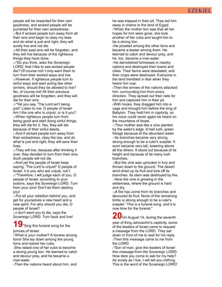 EZEKIEL
people will be rewarded for their own
goodness, and wicked people will be
punished for their own wickedness.
21But if wicked people turn away from all
their sins and begin to obey my laws
and do what is just and right, they will
surely live and not die.
22All their past sins will be forgotten, and
they will live because of the righteous
things they have done.
23"Do you think, asks the Sovereign
LORD, that I like to see wicked people
die? Of course not! I only want them to
turn from their wicked ways and live.
24However, if righteous people turn to
sinful ways and start acting like other
sinners, should they be allowed to live?
No, of course not! All their previous
goodness will be forgotten, and they will
die for their sins.
25"Yet you say, 'The Lord isn't being
just!' Listen to me, O people of Israel.
Am I the one who is unjust, or is it you?
26When righteous people turn from
being good and start doing sinful things,
they will die for it. Yes, they will die
because of their sinful deeds.
27And if wicked people turn away from
their wickedness, obey the law, and do
what is just and right, they will save their
lives.
28They will live, because after thinking it
over, they decided to turn from their sins.
Such people will not die.
29And yet the people of Israel keep
saying, 'The Lord is unjust!' O people of
Israel, it is you who are unjust, not I.
30"Therefore, I will judge each of you, O
people of Israel, according to your
actions, says the Sovereign LORD. Turn
from your sins! Don't let them destroy
you!
31Put all your rebellion behind you, and
get for yourselves a new heart and a
new spirit. For why should you die, O
people of Israel?
32I don't want you to die, says the
Sovereign LORD. Turn back and live!
19"Sing this funeral song for the
princes of Israel:
2'What is your mother? A lioness among
lions! She lay down among the young
lions and reared her cubs.
3She raised one of her cubs to become
a strong young lion. He learned to catch
and devour prey, and he became a
man-eater.
4Then the nations heard about him, and
he was trapped in their pit. They led him
away in chains to the land of Egypt.
5'When the mother lion saw that all her
hopes for him were gone, she took
another of her cubs and taught him to
be a strong lion.
6He prowled among the other lions and
became a leader among them. He
learned to catch and devour prey, and
he, too, became a man-eater.
7He demolished fortresses in nearby
nations and destroyed their towns and
cities. Their farms were desolated, and
their crops were destroyed. Everyone in
the land trembled in fear when they
heard him roar.
8Then the armies of the nations attacked
him, surrounding him from every
direction. They spread out their nets for
him and captured him in their pit.
9With hooks, they dragged him into a
cage and brought him before the king of
Babylon. They held him in captivity, so
his voice could never again be heard on
the mountains of Israel.
10'Your mother was like a vine planted
by the water's edge. It had lush, green
foliage because of the abundant water.
11Its branches became very strong,
strong enough to be a ruler's scepter. It
soon became very tall, towering above
all the others. It stood out because of its
height and because of its many lush
branches.
12But the vine was uprooted in fury and
thrown down to the ground. The desert
wind dried up its fruit and tore off its
branches. Its stem was destroyed by fire.
13Now the vine is growing in the
wilderness, where the ground is hard
and dry.
14A fire has come from its branches and
devoured its fruit. None of the remaining
limbs is strong enough to be a ruler's
scepter.' This is a funeral song, and it is
now time for the funeral."
20On August 14, during the seventh
year of King Jehoiachin's captivity, some
of the leaders of Israel came to request
a message from the LORD. They sat
down in front of me to wait for his reply.
2Then this message came to me from
the LORD:
3"Son of man, give the leaders of Israel
this message from the Sovereign LORD:
How dare you come to ask for my help?
As surely as I live, I will tell you nothing.
This is the word of the Sovereign LORD!
 