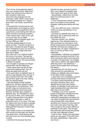 EZEKIEL
4"Son of man, bring judgment against
them and condemn them. Make them
realize how loathsome the actions of
their ancestors really were.
5Give them this message from the
Sovereign LORD: When I chose Israel
and revealed myself to her in Egypt, I
swore that I, the LORD, would be her
God.
6I promised that I would bring her and
her descendants out of Egypt to a land I
had discovered and explored for them--
a good land, a land flowing with milk and
honey, the best of all lands anywhere.
7Then I said to them, 'Each of you, get
rid of your idols. Do not defile
yourselves with the Egyptian gods, for I
am the LORD your God.'
8"But they rebelled against me and
would not listen. They did not get rid of
their idols or forsake the gods of Egypt.
Then I threatened to pour out my fury on
them to satisfy my anger while they
were still in Egypt.
9But I didn't do it, for I acted to protect
the honor of my name. That way the
surrounding nations wouldn't be able to
laugh at Israel's God, who had promised
to deliver his people.
10So I brought my people out of Egypt
and led them into the wilderness.
11There I gave them my laws so they
could live by keeping them. Yes, all
those who keep them will live!
12And I gave them my Sabbath days of
rest as a sign between them and me. It
was to remind them that I, the LORD,
had set them apart to be holy, making
them my special people.
13"But the people of Israel rebelled
against me, and they refused to obey
my laws there in the wilderness. They
wouldn't obey my instructions even
though obedience would have given
them life. And they also violated my
Sabbath days. So I threatened to pour
out my fury on them, and I made plans
to utterly consume them in the desert.
14But again I held back in order to
protect the honor of my name. That way
the nations who saw me lead my people
out of Egypt wouldn't be able to claim I
destroyed them because I couldn't take
care of them.
15But I swore to them in the wilderness
that I would not bring them into the land
I had given them, a land flowing with
milk and honey, the most beautiful place
on earth.
16I told them this because they had
rejected my laws, ignored my will for
them, and violated my Sabbath days.
Their hearts were given to their idols.
17Nevertheless, I pitied them and held
back from destroying them in the
wilderness.
18"Then I warned their children and told
them not to follow in their parents'
footsteps, defiling themselves with their
idols.
19'I am the LORD your God,' I told them.
'Follow my laws, pay attention to my
instructions,
20and keep my Sabbath days holy, for
they are a sign to remind you that I am
the LORD your God.'
21"But their children, too, rebelled
against me. They refused to keep my
laws and follow my instructions, even
though obeying them would have given
them life. And they also violated my
Sabbath days. So again I threatened to
pour out my fury on them in the
wilderness.
22Nevertheless, I withdrew my judgment
against them to protect the honor of my
name among the nations who had seen
my power in bringing them out of Egypt.
23But I took a solemn oath against them
while they were in the wilderness. I
vowed I would scatter them among all
the nations
24because they did not obey my laws.
They scorned my instructions by
violating my Sabbath days and longing
for the idols of their ancestors.
25I gave them over to worthless customs
and laws that would not lead to life.
26I let them pollute themselves with the
very gifts I had given them, and I
allowed them to give their firstborn
children as offerings to their gods--so I
might devastate them and show them
that I alone am the LORD.
27"Therefore, son of man, give the
people of Israel this message from the
Sovereign LORD: Your ancestors
continued to blaspheme and betray me,
28for when I brought them into the land I
had promised them, they offered
sacrifices and incense on every high hill
and under every green tree they saw!
They roused my fury as they offered up
sacrifices to their gods. They brought
their perfumes and incense and poured
out their drink offerings to them!
29I said to them, 'What is this high place
where you are going?' (This idol shrine
has been called Bamah--'high place'--
ever since.)
 