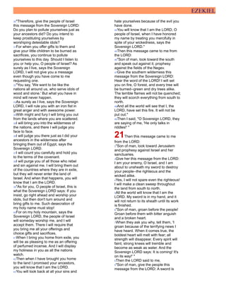EZEKIEL
30"Therefore, give the people of Israel
this message from the Sovereign LORD:
Do you plan to pollute yourselves just as
your ancestors did? Do you intend to
keep prostituting yourselves by
worshiping detestable idols?
31For when you offer gifts to them and
give your little children to be burned as
sacrifices, you continue to pollute
yourselves to this day. Should I listen to
you or help you, O people of Israel? As
surely as I live, says the Sovereign
LORD, I will not give you a message
even though you have come to me
requesting one.
32"You say, 'We want to be like the
nations all around us, who serve idols of
wood and stone.' But what you have in
mind will never happen.
33As surely as I live, says the Sovereign
LORD, I will rule you with an iron fist in
great anger and with awesome power.
34With might and fury I will bring you out
from the lands where you are scattered.
35I will bring you into the wilderness of
the nations, and there I will judge you
face to face.
36I will judge you there just as I did your
ancestors in the wilderness after
bringing them out of Egypt, says the
Sovereign LORD.
37I will count you carefully and hold you
to the terms of the covenant.
38I will purge you of all those who rebel
and sin against me. I will bring them out
of the countries where they are in exile,
but they will never enter the land of
Israel. And when that happens, you will
know that I am the LORD.
39"As for you, O people of Israel, this is
what the Sovereign LORD says: If you
insist, go right ahead and worship your
idols, but then don't turn around and
bring gifts to me. Such desecration of
my holy name must stop!
40For on my holy mountain, says the
Sovereign LORD, the people of Israel
will someday worship me, and I will
accept them. There I will require that
you bring me all your offerings and
choice gifts and sacrifices.
41When I bring you home from exile, you
will be as pleasing to me as an offering
of perfumed incense. And I will display
my holiness in you as all the nations
watch.
42Then when I have brought you home
to the land I promised your ancestors,
you will know that I am the LORD.
43You will look back at all your sins and
hate yourselves because of the evil you
have done.
44You will know that I am the LORD, O
people of Israel, when I have honored
my name by treating you mercifully in
spite of your wickedness, says the
Sovereign LORD."
45Then this message came to me from
the LORD:
46"Son of man, look toward the south
and speak out against it; prophesy
against the fields of the Negev.
47Give the southern wilderness this
message from the Sovereign LORD:
Hear the word of the LORD! I will set
you on fire, O forest, and every tree will
be burned--green and dry trees alike.
The terrible flames will not be quenched;
they will scorch everything from south to
north.
48And all the world will see that I, the
LORD, have set this fire. It will not be
put out."
49Then I said, "O Sovereign LORD, they
are saying of me, 'He only talks in
riddles!' "
21Then this message came to me
from the LORD:
2"Son of man, look toward Jerusalem
and prophesy against Israel and her
sanctuaries.
3Give her this message from the LORD:
I am your enemy, O Israel, and I am
about to unsheath my sword to destroy
your people--the righteous and the
wicked alike.
4Yes, I will not spare even the righteous!
I will make a clean sweep throughout
the land from south to north.
5All the world will know that I am the
LORD. My sword is in my hand, and it
will not return to its sheath until its work
is finished.
6"Son of man, groan before the people!
Groan before them with bitter anguish
and a broken heart.
7When they ask you why, tell them, 'I
groan because of the terrifying news I
have heard. When it comes true, the
boldest heart will melt with fear; all
strength will disappear. Every spirit will
faint; strong knees will tremble and
become as weak as water. And the
Sovereign LORD says: It is coming! It's
on its way!' "
8Then the LORD said to me,
9"Son of man, give the people this
message from the LORD: A sword is
 