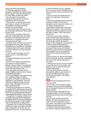 EZEKIEL
being sharpened and polished.
10It is being prepared for terrible
slaughter; it will flash like lightning! Now
will you laugh? Those far stronger than
you have fallen beneath its power!
11Yes, the sword is now being
sharpened and polished; it is being
prepared for the executioner!
12"Son of man, cry out and wail; pound
your thighs in anguish, for that sword
will slaughter my people and their
leaders--everyone will die!
13It will put them all to the test! So now
the Sovereign LORD asks: What chance
do they have?
14"Son of man, prophesy to them and
clap your hands vigorously. Then take
the sword and brandish it twice, even
three times, to symbolize the great
massacre they will face!
15Let their hearts melt with terror, for the
sword glitters at every gate. It flashes
like lightning; it is polished for slaughter!
16O sword, slash to the right, and slash
to the left, wherever you will, wherever
you want.
17I, too, will clap my hands, and I will
satisfy my fury. I, the LORD, have
spoken!"
18Then this message came to me from
the LORD:
19"Son of man, make a map and trace
two routes on it for the sword of
Babylon's king to follow. Put a signpost
on the road that comes out of Babylon
where the road forks into two--
20one road going to Ammon and its
capital, Rabbah, and the other to Judah
and fortified Jerusalem.
21The king of Babylon now stands at the
fork, uncertain whether to attack
Jerusalem or Rabbah. He will call his
magicians to use divination. They will
cast lots by shaking arrows from the
quiver. They will inspect the livers of
their animal sacrifices.
22Then they will decide to turn toward
Jerusalem! With battering rams they will
go against the gates, shouting for the kill.
They will put up siege towers and build
ramps against the walls to reach the top.
23The people of Jerusalem will think it is
a mistake, because of their treaty with
the Babylonians. But the king of Babylon
will remind the people of their rebellion.
Then he will attack and capture them.
24"Therefore, this is what the Sovereign
LORD says: Again and again your guilt
cries out against you, for you are not
ashamed of your sin. You don't even try
to hide it! Wherever you go, whatever
you do, all your actions are filled with sin.
So now the time of your punishment has
come!
25"O you corrupt and wicked prince of
Israel, your final day of reckoning is
here!
26Take off your jeweled crown, says the
Sovereign LORD. The old order
changes--now the lowly are exalted, and
the mighty are brought low.
27Destruction! Destruction! I will surely
destroy the kingdom. And it will not be
restored until the one appears who has
the right to judge it. Then I will hand it
over to him.
28"And now, son of man, prophesy
concerning the Ammonites and their
mockery. Give them this message from
the Sovereign LORD: My sword is
drawn for your slaughter; it is sharpened
to destroy, flashing like lightning!
29Your magicians and false prophets
have given false visions and told lies
about the sword. And now it will fall with
even greater force on the wicked for
whom the day of final reckoning has
come.
30Should I return my sword to its sheath
before I deal with you? No, I will destroy
you in your own country, the land of
your birth.
31I will pour out my fury on you and blow
on you with the fire of my anger. I will
hand you over to cruel men who are
skilled in destruction.
32You are fuel for the fire, and your
blood will be spilled in your own land.
You will be utterly wiped out, your
memory lost to history. I, the LORD,
have spoken!"
22Now this message came to me
from the LORD:
2"Son of man, are you ready to judge
Jerusalem? Are you ready to judge this
city of murderers? Denounce her terrible
deeds in public,
3and give her this message from the
Sovereign LORD: O city of murderers,
doomed and damned--city of idols, filthy
and foul--
4you are guilty of both murder and
idolatry. Your day of destruction has
come! You have reached the end of
your years. I will make you an object of
mockery throughout the world.
5O infamous city, filled with confusion,
you will be mocked by people both far
 