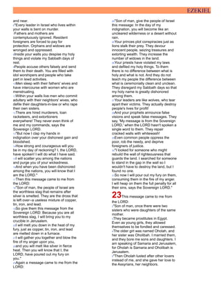 EZEKIEL
and near.
6"Every leader in Israel who lives within
your walls is bent on murder.
7Fathers and mothers are
contemptuously ignored. Resident
foreigners are forced to pay for
protection. Orphans and widows are
wronged and oppressed.
8Inside your walls you despise my holy
things and violate my Sabbath days of
rest.
9People accuse others falsely and send
them to their death. You are filled with
idol worshipers and people who take
part in lewd activities.
10Men sleep with their fathers' wives and
have intercourse with women who are
menstruating.
11Within your walls live men who commit
adultery with their neighbors' wives, who
defile their daughters-in-law or who rape
their own sisters.
12There are hired murderers, loan
racketeers, and extortioners
everywhere! They never even think of
me and my commands, says the
Sovereign LORD.
13"But now I clap my hands in
indignation over your dishonest gain and
bloodshed.
14How strong and courageous will you
be in my day of reckoning? I, the LORD,
have spoken! I will do what I have said.
15I will scatter you among the nations
and purge you of your wickedness.
16And when you have been dishonored
among the nations, you will know that I
am the LORD."
17Then this message came to me from
the LORD:
18"Son of man, the people of Israel are
the worthless slag that remains after
silver is smelted. They are the dross that
is left over--a useless mixture of copper,
tin, iron, and lead.
19So give them this message from the
Sovereign LORD: Because you are all
worthless slag, I will bring you to my
crucible in Jerusalem.
20I will melt you down in the heat of my
fury, just as copper, tin, iron, and lead
are melted down in a furnace.
21I will gather you together and blow the
fire of my anger upon you,
22and you will melt like silver in fierce
heat. Then you will know that I, the
LORD, have poured out my fury on
you."
23Again a message came to me from the
LORD:
24"Son of man, give the people of Israel
this message: In the day of my
indignation, you will become like an
uncleared wilderness or a desert without
rain.
25Your princes plot conspiracies just as
lions stalk their prey. They devour
innocent people, seizing treasures and
extorting wealth. They increase the
number of widows in the land.
26Your priests have violated my laws
and defiled my holy things. To them
there is no difference between what is
holy and what is not. And they do not
teach my people the difference between
what is ceremonially clean and unclean.
They disregard my Sabbath days so that
my holy name is greatly dishonored
among them.
27Your leaders are like wolves, who tear
apart their victims. They actually destroy
people's lives for profit!
28And your prophets announce false
visions and speak false messages. They
say, 'My message is from the Sovereign
LORD,' when the LORD hasn't spoken a
single word to them. They repair
cracked walls with whitewash!
29Even common people oppress the
poor, rob the needy, and deprive
foreigners of justice.
30"I looked for someone who might
rebuild the wall of righteousness that
guards the land. I searched for someone
to stand in the gap in the wall so I
wouldn't have to destroy the land, but I
found no one.
31So now I will pour out my fury on them,
consuming them in the fire of my anger.
I will heap on them the full penalty for all
their sins, says the Sovereign LORD."
23This message came to me from
the LORD:
2"Son of man, once there were two
sisters who were daughters of the same
mother.
3They became prostitutes in Egypt.
Even as young girls, they allowed
themselves to be fondled and caressed.
4The older girl was named Oholah, and
her sister was Oholibah. I married them,
and they bore me sons and daughters. I
am speaking of Samaria and Jerusalem,
for Oholah is Samaria and Oholibah is
Jerusalem.
5"Then Oholah lusted after other lovers
instead of me, and she gave her love to
the Assyrians, her neighbors.
 
