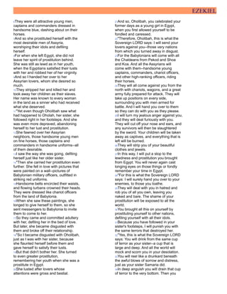 EZEKIEL
6They were all attractive young men,
captains and commanders dressed in
handsome blue, dashing about on their
horses.
7And so she prostituted herself with the
most desirable men of Assyria,
worshiping their idols and defiling
herself.
8For when she left Egypt, she did not
leave her spirit of prostitution behind.
She was still as lewd as in her youth,
when the Egyptians satisfied their lusts
with her and robbed her of her virginity.
9And so I handed her over to her
Assyrian lovers, whom she desired so
much.
10They stripped her and killed her and
took away her children as their slaves.
Her name was known to every woman
in the land as a sinner who had received
what she deserved.
11"Yet even though Oholibah saw what
had happened to Oholah, her sister, she
followed right in her footsteps. And she
was even more depraved, abandoning
herself to her lust and prostitution.
12She fawned over her Assyrian
neighbors, those handsome young men
on fine horses, those captains and
commanders in handsome uniforms--all
of them desirable.
13I saw the way she was going, defiling
herself just like her older sister.
14"Then she carried her prostitution even
further. She fell in love with pictures that
were painted on a wall--pictures of
Babylonian military officers, outfitted in
striking red uniforms.
15Handsome belts encircled their waists,
and flowing turbans crowned their heads.
They were dressed like chariot officers
from the land of Babylonia.
16When she saw these paintings, she
longed to give herself to them, so she
sent messengers to Babylonia to invite
them to come to her.
17So they came and committed adultery
with her, defiling her in the bed of love.
But later, she became disgusted with
them and broke off their relationship.
18"So I became disgusted with Oholibah,
just as I was with her sister, because
she flaunted herself before them and
gave herself to satisfy their lusts.
19But that didn't bother her. She turned
to even greater prostitution,
remembering her youth when she was a
prostitute in Egypt.
20She lusted after lovers whose
attentions were gross and bestial.
21And so, Oholibah, you celebrated your
former days as a young girl in Egypt,
when you first allowed yourself to be
fondled and caressed.
22"Therefore, Oholibah, this is what the
Sovereign LORD says: I will send your
lovers against you--those very nations
from which you turned away in disgust.
23For the Babylonians will come with all
the Chaldeans from Pekod and Shoa
and Koa. And all the Assyrians will
come with them--handsome young
captains, commanders, chariot officers,
and other high-ranking officers, riding
their horses.
24They will all come against you from the
north with chariots, wagons, and a great
army fully prepared for attack. They will
take up positions on every side,
surrounding you with men armed for
battle. And I will hand you over to them
so they can do with you as they please.
25I will turn my jealous anger against you,
and they will deal furiously with you.
They will cut off your nose and ears, and
any survivors will then be slaughtered
by the sword. Your children will be taken
away as captives, and everything that is
left will be burned.
26They will strip you of your beautiful
clothes and jewels.
27In this way, I will put a stop to the
lewdness and prostitution you brought
from Egypt. You will never again cast
longing eyes on those things or fondly
remember your time in Egypt.
28"For this is what the Sovereign LORD
says: I will surely hand you over to your
enemies, to those you loathe.
29They will deal with you in hatred and
rob you of all you own, leaving you
naked and bare. The shame of your
prostitution will be exposed to all the
world.
30You brought all this on yourself by
prostituting yourself to other nations,
defiling yourself with all their idols.
31Because you have followed in your
sister's footsteps, I will punish you with
the same terrors that destroyed her.
32"Yes, this is what the Sovereign LORD
says: You will drink from the same cup
of terror as your sister--a cup that is
large and deep. And all the world will
mock and scorn you in your desolation.
33You will reel like a drunkard beneath
the awful blows of sorrow and distress,
just as your sister Samaria did.
34In deep anguish you will drain that cup
of terror to the very bottom. Then you
 