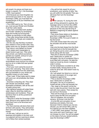 EZEKIEL
will smash it to pieces and beat your
breast in anguish. For I, the Sovereign
LORD, have spoken!
35And because you have forgotten me
and turned your back on me, says the
Sovereign LORD, you must bear the
consequences of all your lewdness and
prostitution."
36The LORD said to me, "Son of man,
you must accuse Oholah and Oholibah
of all their awful deeds.
37They have committed both adultery
and murder--adultery by worshiping
idols and murder by burning their
children as sacrifices on their altars.
38Then after doing these terrible things,
they defiled my Temple and violated my
Sabbath day!
39On the very day that they murdered
their children in front of their idols, they
boldly came into my Temple to worship!
They came in and defiled my house!
40"You sisters sent messengers to
distant lands to get men. Then when
they arrived, you bathed yourselves,
painted your eyelids, and put on your
finest jewels for them.
41You sat with them on a beautifully
embroidered couch and put my incense
and my oil on a table that was spread
before you.
42From your room came the sound of
many men carousing. They were lustful
men and drunkards from the wilderness,
who put bracelets on your wrists and
beautiful crowns on your heads.
43Then I said, 'If they really want to sleep
with worn-out, old prostitutes like these,
let them!'
44And that is what they did. They slept
with Oholah and Oholibah, these
shameless prostitutes, with all the zest
of lustful young men.
45But righteous people will judge these
sister cities for what they really are--
adulteresses and murderers. They will
sentence them to all the punishment
they deserve.
46"Now this is what the Sovereign LORD
says: Bring an army against them and
hand them over to be terrorized and
plundered.
47For their enemies will stone them and
kill them with swords. They will butcher
their sons and daughters and burn their
homes.
48In this way, I will put an end to
lewdness and idolatry in the land, and
my judgment will be a warning to others
not to follow their wicked example.
49You will be fully repaid for all your
prostitution--your worship of idols. Yes,
you will suffer the full penalty! Then you
will know that I am the Sovereign
LORD."
24On January 15, during the ninth
year of King Jehoiachin's captivity, this
message came to me from the LORD:
2"Son of man, write down today's date,
because on this very day the king of
Babylon is beginning his attack against
Jerusalem.
3Then show these rebels an illustration;
give them a message from the
Sovereign LORD. Put a pot of water on
the fire to boil.
4Fill it with choice meat--the rump and
the shoulder and all the most tender
cuts.
5Use only the best sheep from the flock
and heap fuel on the fire beneath the
pot. Bring the pot to a boil, and cook the
bones along with the meat.
6"Now this is what the Sovereign LORD
says: Destruction is certain for
Jerusalem, the city of murderers! She is
a pot filled with corruption. So take the
meat out chunk by chunk in whatever
order it comes,
7for her wickedness is evident to all. She
murders boldly, leaving blood on the
rocks for all to see. She doesn't even try
to cover it!
8So I will splash her blood on a rock as
an open expression of my anger and
vengeance against her.
9"This is what the Sovereign LORD
says: Destruction is certain for
Jerusalem, the city of murderers! I
myself will pile up the fuel beneath her.
10Yes, heap on the wood! Let the fire
roar to make the pot boil. Cook the meat
well with many spices. Then empty the
pot and burn the bones.
11Now set the empty pot on the coals to
scorch away the filth and corruption.
12But it's hopeless; the corruption
remains. So throw it into the fire!
13It is the filth and corruption of your
lewdness and idolatry. And now,
because I tried to cleanse you but you
refused, you will remain filthy until my
fury against you has been satisfied.
14I, the LORD, have spoken! The time
has come and I won't hold back; I will
not change my mind. You will be judged
on the basis of all your wicked actions,
says the Sovereign LORD."
 