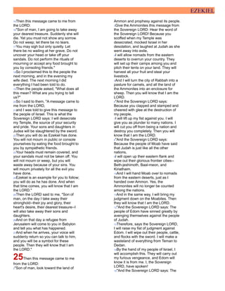 EZEKIEL
15Then this message came to me from
the LORD:
16"Son of man, I am going to take away
your dearest treasure. Suddenly she will
die. Yet you must not show any sorrow.
Do not weep; let there be no tears.
17You may sigh but only quietly. Let
there be no wailing at her grave. Do not
uncover your head or take off your
sandals. Do not perform the rituals of
mourning or accept any food brought to
you by consoling friends."
18So I proclaimed this to the people the
next morning, and in the evening my
wife died. The next morning I did
everything I had been told to do.
19Then the people asked, "What does all
this mean? What are you trying to tell
us?"
20So I said to them, "A message came to
me from the LORD,
21and I was told to give this message to
the people of Israel. This is what the
Sovereign LORD says: I will desecrate
my Temple, the source of your security
and pride. Your sons and daughters in
Judea will be slaughtered by the sword.
22Then you will do as Ezekiel has done.
You will not mourn in public or console
yourselves by eating the food brought to
you by sympathetic friends.
23Your heads must remain covered, and
your sandals must not be taken off. You
will not mourn or weep, but you will
waste away because of your sins. You
will mourn privately for all the evil you
have done.
24Ezekiel is an example for you to follow;
you will do as he has done. And when
that time comes, you will know that I am
the LORD."
25Then the LORD said to me, "Son of
man, on the day I take away their
stronghold--their joy and glory, their
heart's desire, their dearest treasure--I
will also take away their sons and
daughters.
26And on that day a refugee from
Jerusalem will come to you in Babylon
and tell you what has happened.
27And when he arrives, your voice will
suddenly return so you can talk to him,
and you will be a symbol for these
people. Then they will know that I am
the LORD."
25Then this message came to me
from the LORD:
2"Son of man, look toward the land of
Ammon and prophesy against its people.
3Give the Ammonites this message from
the Sovereign LORD: Hear the word of
the Sovereign LORD! Because you
scoffed when my Temple was
desecrated, mocked Israel in her
desolation, and laughed at Judah as she
went away into exile,
4I will allow nomads from the eastern
deserts to overrun your country. They
will set up their camps among you and
pitch their tents on your land. They will
harvest all your fruit and steal your
livestock.
5And I will turn the city of Rabbah into a
pasture for camels, and all the land of
the Ammonites into an enclosure for
sheep. Then you will know that I am the
LORD.
6"And the Sovereign LORD says:
Because you clapped and stamped and
cheered with glee at the destruction of
my people,
7I will lift up my fist against you. I will
give you as plunder to many nations. I
will cut you off from being a nation and
destroy you completely. Then you will
know that I am the LORD.
8"And the Sovereign LORD says:
Because the people of Moab have said
that Judah is just like all the other
nations,
9I will open up their eastern flank and
wipe out their glorious frontier cities--
Beth-jeshimoth, Baal-meon, and
Kiriathaim.
10And I will hand Moab over to nomads
from the eastern deserts, just as I
handed over Ammon. Yes, the
Ammonites will no longer be counted
among the nations.
11And in the same way, I will bring my
judgment down on the Moabites. Then
they will know that I am the LORD.
12"And the Sovereign LORD says: The
people of Edom have sinned greatly by
avenging themselves against the people
of Judah.
13Therefore, says the Sovereign LORD,
I will raise my fist of judgment against
Edom. I will wipe out their people, cattle,
and flocks with the sword. I will make a
wasteland of everything from Teman to
Dedan.
14By the hand of my people of Israel, I
will accomplish this. They will carry out
my furious vengeance, and Edom will
know it is from me. I, the Sovereign
LORD, have spoken!
15"And the Sovereign LORD says: The
 