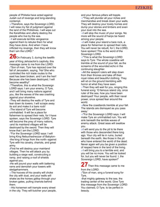 EZEKIEL
people of Philistia have acted against
Judah out of revenge and long-standing
contempt.
16Therefore, says the Sovereign LORD,
I will raise my fist of judgment against
the land of the Philistines. I will wipe out
the Kerethites and utterly destroy the
people who live by the sea.
17I will execute terrible vengeance
against them to rebuke them for what
they have done. And when I have
inflicted my revenge, then they will know
that I am the LORD."
26On February 3, during the twelfth
year of King Jehoiachin's captivity, this
message came to me from the LORD:
2"Son of man, Tyre has rejoiced over the
fall of Jerusalem, saying, 'Ha! She who
controlled the rich trade routes to the
east has been broken, and I am the heir!
Because she has been destroyed, I will
become wealthy!'
3"Therefore, this is what the Sovereign
LORD says: I am your enemy, O Tyre,
and I will bring many nations against
you, like the waves of the sea crashing
against your shoreline.
4They will destroy the walls of Tyre and
tear down its towers. I will scrape away
its soil and make it a bare rock!
5The island of Tyre will become
uninhabited. It will be a place for
fishermen to spread their nets, for I have
spoken, says the Sovereign LORD. Tyre
will become the prey of many nations,
6and its mainland villages will be
destroyed by the sword. Then they will
know that I am the LORD.
7"For the Sovereign LORD says: I will
bring King Nebuchadnezzar of Babylon-
-the king of kings from the north--against
Tyre with his cavalry, chariots, and great
army.
8First he will destroy your mainland
villages. Then he will attack you by
building a siege wall, constructing a
ramp, and raising a roof of shields
against you.
9He will pound your walls with battering
rams and demolish your towers with
sledgehammers.
10The hooves of his cavalry will choke
the city with dust, and your walls will
shake as the horses gallop through your
broken gates, pulling chariots behind
them.
11His horsemen will trample every street
in the city. They will butcher your people,
and your famous pillars will topple.
12"They will plunder all your riches and
merchandise and break down your walls.
They will destroy your lovely homes and
dump your stones and timbers and even
your dust into the sea.
13I will stop the music of your songs. No
more will the sound of harps be heard
among your people.
14I will make your island a bare rock, a
place for fishermen to spread their nets.
You will never be rebuilt, for I, the LORD,
have spoken! This is the word of the
Sovereign LORD.
15"This is what the Sovereign LORD
says to Tyre: The whole coastline will
tremble at the sound of your fall, as the
screams of the wounded echo in the
continuing slaughter.
16All the seaport rulers will step down
from their thrones and take off their
royal robes and beautiful clothing. They
will sit on the ground trembling with
horror at what they have seen.
17Then they will wail for you, singing this
funeral song: 'O famous island city, once
ruler of the sea, how you have been
destroyed! Your people, with their naval
power, once spread fear around the
world.
18Now the coastlands tremble at your fall.
The islands are dismayed as you pass
away.'
19"For the Sovereign LORD says: I will
make Tyre an uninhabited ruin. You will
sink beneath the terrible waves of
enemy attack. Great seas will swallow
you.
20I will send you to the pit to lie there
with those who descended there long
ago. Your city will lie in ruins, buried
beneath the earth, like those in the pit
who have entered the world of the dead.
Never again will you be given a position
of respect here in the land of the living.
21I will bring you to a terrible end, and
you will be no more. You will be looked
for, but you will never be found. I, the
Sovereign LORD, have spoken!"
27Then this message came to me
from the LORD:
2"Son of man, sing a funeral song for
Tyre,
3that mighty gateway to the sea, the
trading center of the world. Give Tyre
this message from the Sovereign LORD:
You claimed, O Tyre, to be perfect in
beauty.
 