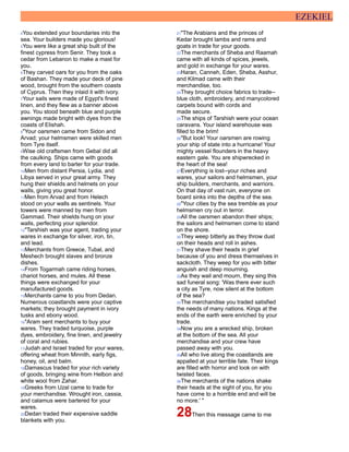EZEKIEL
4You extended your boundaries into the
sea. Your builders made you glorious!
5You were like a great ship built of the
finest cypress from Senir. They took a
cedar from Lebanon to make a mast for
you.
6They carved oars for you from the oaks
of Bashan. They made your deck of pine
wood, brought from the southern coasts
of Cyprus. Then they inlaid it with ivory.
7Your sails were made of Egypt's finest
linen, and they flew as a banner above
you. You stood beneath blue and purple
awnings made bright with dyes from the
coasts of Elishah.
8"Your oarsmen came from Sidon and
Arvad; your helmsmen were skilled men
from Tyre itself.
9Wise old craftsmen from Gebal did all
the caulking. Ships came with goods
from every land to barter for your trade.
10Men from distant Persia, Lydia, and
Libya served in your great army. They
hung their shields and helmets on your
walls, giving you great honor.
11Men from Arvad and from Helech
stood on your walls as sentinels. Your
towers were manned by men from
Gammad. Their shields hung on your
walls, perfecting your splendor.
12"Tarshish was your agent, trading your
wares in exchange for silver, iron, tin,
and lead.
13Merchants from Greece, Tubal, and
Meshech brought slaves and bronze
dishes.
14From Togarmah came riding horses,
chariot horses, and mules. All these
things were exchanged for your
manufactured goods.
15Merchants came to you from Dedan.
Numerous coastlands were your captive
markets; they brought payment in ivory
tusks and ebony wood.
16"Aram sent merchants to buy your
wares. They traded turquoise, purple
dyes, embroidery, fine linen, and jewelry
of coral and rubies.
17Judah and Israel traded for your wares,
offering wheat from Minnith, early figs,
honey, oil, and balm.
18Damascus traded for your rich variety
of goods, bringing wine from Helbon and
white wool from Zahar.
19Greeks from Uzal came to trade for
your merchandise. Wrought iron, cassia,
and calamus were bartered for your
wares.
20Dedan traded their expensive saddle
blankets with you.
21"The Arabians and the princes of
Kedar brought lambs and rams and
goats in trade for your goods.
22The merchants of Sheba and Raamah
came with all kinds of spices, jewels,
and gold in exchange for your wares.
23Haran, Canneh, Eden, Sheba, Asshur,
and Kilmad came with their
merchandise, too.
24They brought choice fabrics to trade--
blue cloth, embroidery, and manycolored
carpets bound with cords and
made secure.
25The ships of Tarshish were your ocean
caravans. Your island warehouse was
filled to the brim!
26"But look! Your oarsmen are rowing
your ship of state into a hurricane! Your
mighty vessel flounders in the heavy
eastern gale. You are shipwrecked in
the heart of the sea!
27Everything is lost--your riches and
wares, your sailors and helmsmen, your
ship builders, merchants, and warriors.
On that day of vast ruin, everyone on
board sinks into the depths of the sea.
28"Your cities by the sea tremble as your
helmsmen cry out in terror.
29All the oarsmen abandon their ships;
the sailors and helmsmen come to stand
on the shore.
30They weep bitterly as they throw dust
on their heads and roll in ashes.
31They shave their heads in grief
because of you and dress themselves in
sackcloth. They weep for you with bitter
anguish and deep mourning.
32As they wail and mourn, they sing this
sad funeral song: 'Was there ever such
a city as Tyre, now silent at the bottom
of the sea?
33The merchandise you traded satisfied
the needs of many nations. Kings at the
ends of the earth were enriched by your
trade.
34Now you are a wrecked ship, broken
at the bottom of the sea. All your
merchandise and your crew have
passed away with you.
35All who live along the coastlands are
appalled at your terrible fate. Their kings
are filled with horror and look on with
twisted faces.
36The merchants of the nations shake
their heads at the sight of you, for you
have come to a horrible end and will be
no more.' "
28Then this message came to me
 