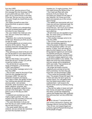 EZEKIEL
from the LORD:
2"Son of man, give the prince of Tyre
this message from the Sovereign LORD:
In your great pride you claim, 'I am a
god! I sit on a divine throne in the heart
of the sea.' But you are only a man and
not a god, though you boast that you are
like a god.
3You regard yourself as wiser than
Daniel and think no secret is hidden
from you.
4With your wisdom and understanding
you have amassed great wealth--gold
and silver for your treasuries.
5Yes, your wisdom has made you very
rich, and your riches have made you
very proud.
6"Therefore, this is what the Sovereign
LORD says: Because you think you are
as wise as a god,
7I will bring against you an enemy army,
the terror of the nations. They will
suddenly draw their swords against your
marvelous wisdom and defile your
splendor!
8They will bring you down to the pit, and
you will die there on your island home in
the heart of the sea, pierced with many
wounds.
9Will you then boast, 'I am a god!' to
those who kill you? To them you will be
no god but merely a man!
10You will die like an outcast at the
hands of foreigners. I, the Sovereign
LORD, have spoken!"
11Then this further message came to me
from the LORD:
12"Son of man, weep for the king of Tyre.
Give him this message from the
Sovereign LORD: You were the
perfection of wisdom and beauty.
13You were in Eden, the garden of God.
Your clothing was adorned with every
precious stone --red carnelian,
chrysolite, white moonstone, beryl, onyx,
jasper, sapphire, turquoise, and
emerald--all beautifully crafted for you
and set in the finest gold. They were
given to you on the day you were
created.
14I ordained and anointed you as the
mighty angelic guardian. You had
access to the holy mountain of God and
walked among the stones of fire.
15"You were blameless in all you did
from the day you were created until the
day evil was found in you.
16Your great wealth filled you with
violence, and you sinned. So I banished
you from the mountain of God. I
expelled you, O mighty guardian, from
your place among the stones of fire.
17Your heart was filled with pride
because of all your beauty. You
corrupted your wisdom for the sake of
your splendor. So I threw you to the
earth and exposed you to the curious
gaze of kings.
18You defiled your sanctuaries with your
many sins and your dishonest trade. So
I brought fire from within you, and it
consumed you. I let it burn you to ashes
on the ground in the sight of all who
were watching.
19All who knew you are appalled at your
fate. You have come to a terrible end,
and you are no more."
20Then another message came to me
from the LORD:
21"Son of man, look toward the city of
Sidon and prophesy against it.
22Give the people of Sidon this message
from the Sovereign LORD: I am your
enemy, O Sidon, and I will reveal my
glory by what happens to you. When I
bring judgment against you and reveal
my holiness among you, everyone
watching will know that I am the LORD.
23I will send a plague against you, and
blood will be spilled in your streets. The
attack will come from every direction,
and your people will lie slaughtered
within your walls. Then everyone will
know that I am the LORD.
24No longer will Israel's scornful
neighbors prick and tear at her like
thorns and briers. For then they will
know that I am the Sovereign LORD.
25"This is what the Sovereign LORD
says: The people of Israel will again live
in their own land, the land I gave my
servant Jacob. For I will gather them
from the distant lands where I have
scattered them. I will reveal to the
nations of the world my holiness among
my people.
26They will live safely in Israel and build
their homes and plant their vineyards.
And when I punish the neighboring
nations that treated them with contempt,
they will know that I am the LORD their
God."
29On January 7, during the tenth
year of King Jehoiachin's captivity, this
message came to me from the LORD:
2"Son of man, turn toward Egypt and
prophesy against Pharaoh the king and
all the people of Egypt.
 
