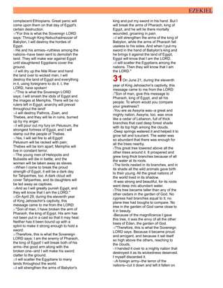 EZEKIEL
complacent Ethiopians. Great panic will
come upon them on that day of Egypt's
certain destruction.
10"For this is what the Sovereign LORD
says: Through King Nebuchadnezzar of
Babylon, I will destroy the hordes of
Egypt.
11He and his armies--ruthless among the
nations--have been sent to demolish the
land. They will make war against Egypt
until slaughtered Egyptians cover the
ground.
12I will dry up the Nile River and hand
the land over to wicked men. I will
destroy the land of Egypt and everything
in it, using foreigners to do it. I, the
LORD, have spoken!
13"This is what the Sovereign LORD
says: I will smash the idols of Egypt and
the images at Memphis. There will be no
rulers left in Egypt; anarchy will prevail
throughout the land!
14I will destroy Pathros, Zoan, and
Thebes, and they will lie in ruins, burned
up by my anger.
15I will pour out my fury on Pelusium, the
strongest fortress of Egypt, and I will
stamp out the people of Thebes.
16Yes, I will set fire to all Egypt!
Pelusium will be racked with pain;
Thebes will be torn apart; Memphis will
live in constant terror.
17The young men of Heliopolis and
Bubastis will die in battle, and the
women will be taken away as slaves.
18When I come to break the proud
strength of Egypt, it will be a dark day
for Tahpanhes, too. A dark cloud will
cover Tahpanhes, and its daughters will
be led away as captives.
19And so I will greatly punish Egypt, and
they will know that I am the LORD."
20On April 29, during the eleventh year
of King Jehoiachin's captivity, this
message came to me from the LORD:
21"Son of man, I have broken the arm of
Pharaoh, the king of Egypt. His arm has
not been put in a cast so that it may heal.
Neither has it been bound up with a
splint to make it strong enough to hold a
sword.
22Therefore, this is what the Sovereign
LORD says: I am the enemy of Pharaoh,
the king of Egypt! I will break both of his
arms--the good arm along with the
broken one--and I will make his sword
clatter to the ground.
23I will scatter the Egyptians to many
lands throughout the world.
24I will strengthen the arms of Babylon's
king and put my sword in his hand. But I
will break the arms of Pharaoh, king of
Egypt, and he will lie there mortally
wounded, groaning in pain.
25I will strengthen the arms of the king of
Babylon, while the arms of Pharaoh fall
useless to his sides. And when I put my
sword in the hand of Babylon's king and
he brings it against the land of Egypt,
Egypt will know that I am the LORD.
26I will scatter the Egyptians among the
nations. Then they will know that I am
the LORD."
31On June 21, during the eleventh
year of King Jehoiachin's captivity, this
message came to me from the LORD:
2"Son of man, give this message to
Pharaoh, king of Egypt, and all his
people: To whom would you compare
your greatness?
3You are as Assyria was--a great and
mighty nation. Assyria, too, was once
like a cedar of Lebanon, full of thick
branches that cast deep forest shade
with its top high among the clouds.
4Deep springs watered it and helped it to
grow tall and luxuriant. The water was
so abundant that there was enough for
all the trees nearby.
5This great tree towered above all the
other trees around it. It prospered and
grew long thick branches because of all
the water at its roots.
6The birds nested in its branches, and in
its shade all the wild animals gave birth
to their young. All the great nations of
the world lived in its shadow.
7It was strong and beautiful, for its roots
went deep into abundant water.
8This tree became taller than any of the
other cedars in the garden of God. No
cypress had branches equal to it; no
plane tree had boughs to compare. No
tree in the garden of God came close to
it in beauty.
9Because of the magnificence I gave
this tree, it was the envy of all the other
trees of Eden, the garden of God.
10"Therefore, this is what the Sovereign
LORD says: Because it became proud
and arrogant, and because it set itself
so high above the others, reaching to
the clouds,
11I handed it over to a mighty nation that
destroyed it as its wickedness deserved.
I myself discarded it.
12A foreign army--the terror of the
nations--cut it down and left it fallen on
 