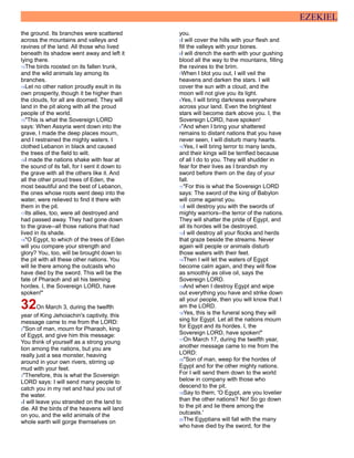 EZEKIEL
the ground. Its branches were scattered
across the mountains and valleys and
ravines of the land. All those who lived
beneath its shadow went away and left it
lying there.
13The birds roosted on its fallen trunk,
and the wild animals lay among its
branches.
14Let no other nation proudly exult in its
own prosperity, though it be higher than
the clouds, for all are doomed. They will
land in the pit along with all the proud
people of the world.
15"This is what the Sovereign LORD
says: When Assyria went down into the
grave, I made the deep places mourn,
and I restrained the mighty waters. I
clothed Lebanon in black and caused
the trees of the field to wilt.
16I made the nations shake with fear at
the sound of its fall, for I sent it down to
the grave with all the others like it. And
all the other proud trees of Eden, the
most beautiful and the best of Lebanon,
the ones whose roots went deep into the
water, were relieved to find it there with
them in the pit.
17Its allies, too, were all destroyed and
had passed away. They had gone down
to the grave--all those nations that had
lived in its shade.
18"O Egypt, to which of the trees of Eden
will you compare your strength and
glory? You, too, will be brought down to
the pit with all these other nations. You
will lie there among the outcasts who
have died by the sword. This will be the
fate of Pharaoh and all his teeming
hordes. I, the Sovereign LORD, have
spoken!"
32On March 3, during the twelfth
year of King Jehoiachin's captivity, this
message came to me from the LORD:
2"Son of man, mourn for Pharaoh, king
of Egypt, and give him this message:
You think of yourself as a strong young
lion among the nations, but you are
really just a sea monster, heaving
around in your own rivers, stirring up
mud with your feet.
3"Therefore, this is what the Sovereign
LORD says: I will send many people to
catch you in my net and haul you out of
the water.
4I will leave you stranded on the land to
die. All the birds of the heavens will land
on you, and the wild animals of the
whole earth will gorge themselves on
you.
5I will cover the hills with your flesh and
fill the valleys with your bones.
6I will drench the earth with your gushing
blood all the way to the mountains, filling
the ravines to the brim.
7When I blot you out, I will veil the
heavens and darken the stars. I will
cover the sun with a cloud, and the
moon will not give you its light.
8Yes, I will bring darkness everywhere
across your land. Even the brightest
stars will become dark above you. I, the
Sovereign LORD, have spoken!
9"And when I bring your shattered
remains to distant nations that you have
never seen, I will disturb many hearts.
10Yes, I will bring terror to many lands,
and their kings will be terrified because
of all I do to you. They will shudder in
fear for their lives as I brandish my
sword before them on the day of your
fall.
11"For this is what the Sovereign LORD
says: The sword of the king of Babylon
will come against you.
12I will destroy you with the swords of
mighty warriors--the terror of the nations.
They will shatter the pride of Egypt, and
all its hordes will be destroyed.
13I will destroy all your flocks and herds
that graze beside the streams. Never
again will people or animals disturb
those waters with their feet.
14Then I will let the waters of Egypt
become calm again, and they will flow
as smoothly as olive oil, says the
Sovereign LORD.
15And when I destroy Egypt and wipe
out everything you have and strike down
all your people, then you will know that I
am the LORD.
16Yes, this is the funeral song they will
sing for Egypt. Let all the nations mourn
for Egypt and its hordes. I, the
Sovereign LORD, have spoken!"
17On March 17, during the twelfth year,
another message came to me from the
LORD:
18"Son of man, weep for the hordes of
Egypt and for the other mighty nations.
For I will send them down to the world
below in company with those who
descend to the pit.
19Say to them, 'O Egypt, are you lovelier
than the other nations? No! So go down
to the pit and lie there among the
outcasts.'
20The Egyptians will fall with the many
who have died by the sword, for the
 