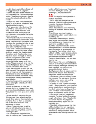 EZEKIEL
sword is drawn against them. Egypt will
be dragged away to its judgment.
21Down in the grave mighty leaders will
mockingly welcome Egypt and its allies,
saying, 'They have come down; they lie
among the outcasts, all victims of the
sword.'
22"Assyria lies there surrounded by the
graves of all its people, those who were
slaughtered by the sword.
23Their graves are in the depths of the
pit, and they are surrounded by their
allies. These mighty men who once
struck terror in the hearts of people
everywhere are now dead at the hands
of their enemies.
24"Elam lies there buried with its hordes
who descended as outcasts to the world
below. They terrorized the nations while
they lived, but now they lie in the pit and
share the humiliation of those who have
gone to the world of the dead.
25They have a resting place among the
slaughtered, surrounded by the graves
of all their people. Yes, they terrorized
the nations while they lived, but now
they lie in shame in the pit, all of them
outcasts, slaughtered by the sword.
26"Meshech and Tubal are there,
surrounded by the graves of all their
hordes. They once struck terror into the
hearts of all people. But now they are
outcasts, all victims of the sword.
27They are not buried in honor like the
fallen heroes of the outcasts, who went
down to the grave with their weapons--
their shields covering their bodies, and
their swords beneath their heads. They
brought terror to everyone while they
were still alive.
28"You too, Egypt, will lie crushed and
broken among the outcasts, all victims
of the sword.
29"Edom is there with its kings and
princes. Mighty as they were, they also
lie among those killed by the sword, with
the outcasts who have gone down to the
pit.
30All the princes of the north and the
Sidonians are there, all victims of the
sword. Once a terror, they now lie there
in shame. They lie there as outcasts
with all the other dead who have
descended to the pit.
31"When Pharaoh arrives, he will be
relieved to find that he is not alone in
having his entire army killed, says the
Sovereign LORD.
32For I have caused my terror to fall
upon all the living. And Pharaoh and his
hordes will lie there among the outcasts
who have died by the sword. I, the
Sovereign LORD, have spoken!"
33Once again a message came to
me from the LORD:
2"Son of man, give your people this
message: When I bring an army against
a country, the people of that land
choose a watchman.
3When the watchman sees the enemy
coming, he blows the alarm to warn the
people.
4Then if those who hear the alarm
refuse to take action--well, it is their own
fault if they die.
5They heard the warning but wouldn't
listen, so the responsibility is theirs. If
they had listened to the warning, they
could have saved their lives.
6But if the watchman sees the enemy
coming and doesn't sound the alarm to
warn the people, he is responsible for
their deaths. They will die in their sins,
but I will hold the watchman accountable.
7"Now, son of man, I am making you a
watchman for the people of Israel.
Therefore, listen to what I say and warn
them for me.
8If I announce that some wicked people
are sure to die and you fail to warn them
about changing their ways, then they will
die in their sins, but I will hold you
responsible for their deaths.
9But if you warn them to repent and they
don't repent, they will die in their sins,
but you will not be held responsible.
10"Son of man, give the people of Israel
this message: You are saying, 'Our sins
are heavy upon us; we are wasting
away! How can we survive?'
11As surely as I live, says the Sovereign
LORD, I take no pleasure in the death of
wicked people. I only want them to turn
from their wicked ways so they can live.
Turn! Turn from your wickedness, O
people of Israel! Why should you die?
12"Son of man, give your people this
message: The good works of righteous
people will not save them if they turn to
sin, nor will the sins of evil people
destroy them if they repent and turn
from their sins.
13When I tell righteous people that they
will live, but then they sin, expecting
their past righteousness to save them,
then none of their good deeds will be
remembered. I will destroy them for their
sins.
 