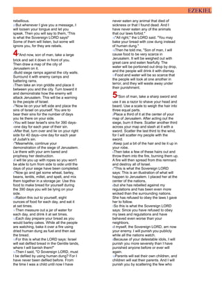EZEKIEL
rebellious.
27But whenever I give you a message, I
will loosen your tongue and let you
speak. Then you will say to them, 'This
is what the Sovereign LORD says!'
Some of them will listen, but some will
ignore you, for they are rebels.
4"And now, son of man, take a large
brick and set it down in front of you.
Then draw a map of the city of
Jerusalem on it.
2Build siege ramps against the city walls.
Surround it with enemy camps and
battering rams.
3Then take an iron griddle and place it
between you and the city. Turn toward it
and demonstrate how the enemy will
attack Jerusalem. This will be a warning
to the people of Israel.
4"Now lie on your left side and place the
sins of Israel on yourself. You are to
bear their sins for the number of days
you lie there on your side.
5You will bear Israel's sins for 390 days-
-one day for each year of their sin.
6After that, turn over and lie on your right
side for 40 days--one day for each year
of Judah's sin.
7"Meanwhile, continue your
demonstration of the siege of Jerusalem.
Lie there with your arm bared and
prophesy her destruction.
8I will tie you up with ropes so you won't
be able to turn from side to side until the
days of your siege have been completed.
9"Now go and get some wheat, barley,
beans, lentils, millet, and spelt, and mix
them together in a storage jar. Use this
food to make bread for yourself during
the 390 days you will be lying on your
side.
10Ration this out to yourself, eight
ounces of food for each day, and eat it
at set times.
11Then measure out a jar of water for
each day, and drink it at set times.
12Each day prepare your bread as you
would barley cakes. While all the people
are watching, bake it over a fire using
dried human dung as fuel and then eat
the bread.
13For this is what the LORD says: Israel
will eat defiled bread in the Gentile lands,
where I will banish them!"
14Then I said, "O Sovereign LORD, must
I be defiled by using human dung? For I
have never been defiled before. From
the time I was a child until now I have
never eaten any animal that died of
sickness or that I found dead. And I
have never eaten any of the animals
that our laws forbid."
15"All right," the LORD said. "You may
bake your bread with cow dung instead
of human dung."
16Then he told me, "Son of man, I will
cause food to be very scarce in
Jerusalem. It will be weighed out with
great care and eaten fearfully. The
water will be portioned out drop by drop,
and the people will drink it with dismay.
17Food and water will be so scarce that
the people will look at one another in
terror, and they will waste away under
their punishment.
5"Son of man, take a sharp sword and
use it as a razor to shave your head and
beard. Use a scale to weigh the hair into
three equal parts.
2Place a third of it at the center of your
map of Jerusalem. After acting out the
siege, burn it there. Scatter another third
across your map and slash at it with a
sword. Scatter the last third to the wind,
for I will scatter my people with the
sword.
3Keep just a bit of the hair and tie it up in
your robe.
4Then take a few of these hairs out and
throw them into the fire, burning them up.
A fire will then spread from this remnant
and destroy all of Israel.
5"This is what the Sovereign LORD
says: This is an illustration of what will
happen to Jerusalem. I placed her at the
center of the nations,
6but she has rebelled against my
regulations and has been even more
wicked than the surrounding nations.
She has refused to obey the laws I gave
her to follow.
7So this is what the Sovereign LORD
says: Since you have refused to obey
my laws and regulations and have
behaved even worse than your
neighbors,
8I myself, the Sovereign LORD, am now
your enemy. I will punish you publicly
while all the nations watch.
9Because of your detestable idols, I will
punish you more severely than I have
punished anyone before or ever will
again.
10Parents will eat their own children, and
children will eat their parents. And I will
punish you by scattering the few who
 