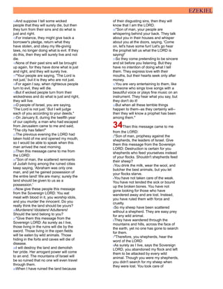 EZEKIEL
14And suppose I tell some wicked
people that they will surely die, but then
they turn from their sins and do what is
just and right.
15For instance, they might give back a
borrower's pledge, return what they
have stolen, and obey my life-giving
laws, no longer doing what is evil. If they
do this, then they will surely live and not
die.
16None of their past sins will be brought
up again, for they have done what is just
and right, and they will surely live.
17"Your people are saying, 'The Lord is
not just,' but it is they who are not just.
18For again I say, when righteous people
turn to evil, they will die.
19But if wicked people turn from their
wickedness and do what is just and right,
they will live.
20O people of Israel, you are saying,
'The Lord is not just.' But I will judge
each of you according to your deeds."
21On January 8, during the twelfth year
of our captivity, a man who had escaped
from Jerusalem came to me and said,
"The city has fallen!"
22The previous evening the LORD had
taken hold of me and opened my mouth,
so I would be able to speak when this
man arrived the next morning.
23Then this message came to me from
the LORD:
24"Son of man, the scattered remnants
of Judah living among the ruined cities
keep saying, 'Abraham was only one
man, and yet he gained possession of
the entire land! We are many; surely the
land should be given to us as a
possession.'
25Now give these people this message
from the Sovereign LORD: You eat
meat with blood in it, you worship idols,
and you murder the innocent. Do you
really think the land should be yours?
26Murderers! Idolaters! Adulterers!
Should the land belong to you?
27"Give them this message from the
Sovereign LORD: As surely as I live,
those living in the ruins will die by the
sword. Those living in the open fields
will be eaten by wild animals. Those
hiding in the forts and caves will die of
disease.
28I will destroy the land and demolish
her pride. Her arrogant power will come
to an end. The mountains of Israel will
be so ruined that no one will even travel
through them.
29When I have ruined the land because
of their disgusting sins, then they will
know that I am the LORD.
30"Son of man, your people are
whispering behind your back. They talk
about you in their houses and whisper
about you at the doors, saying, 'Come
on, let's have some fun! Let's go hear
the prophet tell us what the LORD is
saying!'
31So they come pretending to be sincere
and sit before you listening. But they
have no intention of doing what I tell
them. They express love with their
mouths, but their hearts seek only after
money.
32You are very entertaining to them, like
someone who sings love songs with a
beautiful voice or plays fine music on an
instrument. They hear what you say, but
they don't do it!
33But when all these terrible things
happen to them--as they certainly will--
then they will know a prophet has been
among them."
34Then this message came to me
from the LORD:
2"Son of man, prophesy against the
shepherds, the leaders of Israel. Give
them this message from the Sovereign
LORD: Destruction is certain for you
shepherds who feed yourselves instead
of your flocks. Shouldn't shepherds feed
their sheep?
3You drink the milk, wear the wool, and
butcher the best animals, but you let
your flocks starve.
4You have not taken care of the weak.
You have not tended the sick or bound
up the broken bones. You have not
gone looking for those who have
wandered away and are lost. Instead,
you have ruled them with force and
cruelty.
5So my sheep have been scattered
without a shepherd. They are easy prey
for any wild animal.
6They have wandered through the
mountains and hills, across the face of
the earth, yet no one has gone to search
for them.
7"Therefore, you shepherds, hear the
word of the LORD:
8As surely as I live, says the Sovereign
LORD, you abandoned my flock and left
them to be attacked by every wild
animal. Though you were my shepherds,
you didn't search for my sheep when
they were lost. You took care of
 
