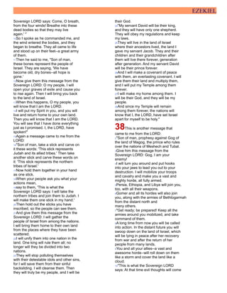 EZEKIEL
Sovereign LORD says: Come, O breath,
from the four winds! Breathe into these
dead bodies so that they may live
again.' "
10So I spoke as he commanded me, and
the wind entered the bodies, and they
began to breathe. They all came to life
and stood up on their feet--a great army
of them.
11Then he said to me, "Son of man,
these bones represent the people of
Israel. They are saying, 'We have
become old, dry bones--all hope is
gone.'
12Now give them this message from the
Sovereign LORD: O my people, I will
open your graves of exile and cause you
to rise again. Then I will bring you back
to the land of Israel.
13When this happens, O my people, you
will know that I am the LORD.
14I will put my Spirit in you, and you will
live and return home to your own land.
Then you will know that I am the LORD.
You will see that I have done everything
just as I promised. I, the LORD, have
spoken!"
15Again a message came to me from the
LORD:
16"Son of man, take a stick and carve on
it these words: 'This stick represents
Judah and its allied tribes.' Then take
another stick and carve these words on
it: 'This stick represents the northern
tribes of Israel.'
17Now hold them together in your hand
as one stick.
18When your people ask you what your
actions mean,
19say to them, 'This is what the
Sovereign LORD says: I will take the
northern tribes and join them to Judah. I
will make them one stick in my hand.'
20Then hold out the sticks you have
inscribed, so the people can see them.
21And give them this message from the
Sovereign LORD: I will gather the
people of Israel from among the nations.
I will bring them home to their own land
from the places where they have been
scattered.
22I will unify them into one nation in the
land. One king will rule them all; no
longer will they be divided into two
nations.
23They will stop polluting themselves
with their detestable idols and other sins,
for I will save them from their sinful
backsliding. I will cleanse them. Then
they will truly be my people, and I will be
their God.
24"My servant David will be their king,
and they will have only one shepherd.
They will obey my regulations and keep
my laws.
25They will live in the land of Israel
where their ancestors lived, the land I
gave my servant Jacob. They and their
children and their grandchildren after
them will live there forever, generation
after generation. And my servant David
will be their prince forever.
26And I will make a covenant of peace
with them, an everlasting covenant. I will
give them their land and multiply them,
and I will put my Temple among them
forever.
27I will make my home among them. I
will be their God, and they will be my
people.
28And since my Temple will remain
among them forever, the nations will
know that I, the LORD, have set Israel
apart for myself to be holy."
38This is another message that
came to me from the LORD:
2"Son of man, prophesy against Gog of
the land of Magog, the prince who rules
over the nations of Meshech and Tubal.
3Give him this message from the
Sovereign LORD: Gog, I am your
enemy!
4I will turn you around and put hooks
into your jaws to lead you out to your
destruction. I will mobilize your troops
and cavalry and make you a vast and
mighty horde, all fully armed.
5Persia, Ethiopia, and Libya will join you,
too, with all their weapons.
6Gomer and all its hordes will also join
you, along with the armies of Bethtogarmah
from the distant north and
many others.
7"Get ready; be prepared! Keep all the
armies around you mobilized, and take
command of them.
8A long time from now you will be called
into action. In the distant future you will
swoop down on the land of Israel, which
will be lying in peace after her recovery
from war and after the return of her
people from many lands.
9You and all your allies--a vast and
awesome horde--will roll down on them
like a storm and cover the land like a
cloud.
10"This is what the Sovereign LORD
says: At that time evil thoughts will come
 