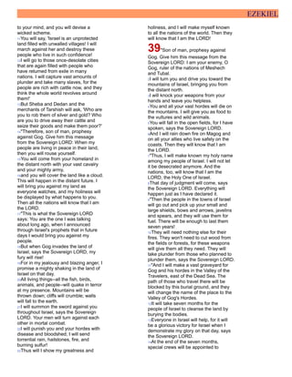EZEKIEL
to your mind, and you will devise a
wicked scheme.
11You will say, 'Israel is an unprotected
land filled with unwalled villages! I will
march against her and destroy these
people who live in such confidence!
12I will go to those once-desolate cities
that are again filled with people who
have returned from exile in many
nations. I will capture vast amounts of
plunder and take many slaves, for the
people are rich with cattle now, and they
think the whole world revolves around
them!'
13But Sheba and Dedan and the
merchants of Tarshish will ask, 'Who are
you to rob them of silver and gold? Who
are you to drive away their cattle and
seize their goods and make them poor?'
14"Therefore, son of man, prophesy
against Gog. Give him this message
from the Sovereign LORD: When my
people are living in peace in their land,
then you will rouse yourself.
15You will come from your homeland in
the distant north with your vast cavalry
and your mighty army,
16and you will cover the land like a cloud.
This will happen in the distant future. I
will bring you against my land as
everyone watches, and my holiness will
be displayed by what happens to you.
Then all the nations will know that I am
the LORD.
17"This is what the Sovereign LORD
says: You are the one I was talking
about long ago, when I announced
through Israel's prophets that in future
days I would bring you against my
people.
18But when Gog invades the land of
Israel, says the Sovereign LORD, my
fury will rise!
19For in my jealousy and blazing anger, I
promise a mighty shaking in the land of
Israel on that day.
20All living things--all the fish, birds,
animals, and people--will quake in terror
at my presence. Mountains will be
thrown down; cliffs will crumble; walls
will fall to the earth.
21I will summon the sword against you
throughout Israel, says the Sovereign
LORD. Your men will turn against each
other in mortal combat.
22I will punish you and your hordes with
disease and bloodshed; I will send
torrential rain, hailstones, fire, and
burning sulfur!
23Thus will I show my greatness and
holiness, and I will make myself known
to all the nations of the world. Then they
will know that I am the LORD!
39"Son of man, prophesy against
Gog. Give him this message from the
Sovereign LORD: I am your enemy, O
Gog, ruler of the nations of Meshech
and Tubal.
2I will turn you and drive you toward the
mountains of Israel, bringing you from
the distant north.
3I will knock your weapons from your
hands and leave you helpless.
4You and all your vast hordes will die on
the mountains. I will give you as food to
the vultures and wild animals.
5You will fall in the open fields, for I have
spoken, says the Sovereign LORD.
6And I will rain down fire on Magog and
on all your allies who live safely on the
coasts. Then they will know that I am
the LORD.
7"Thus, I will make known my holy name
among my people of Israel. I will not let
it be desecrated anymore. And the
nations, too, will know that I am the
LORD, the Holy One of Israel.
8That day of judgment will come, says
the Sovereign LORD. Everything will
happen just as I have declared it.
9"Then the people in the towns of Israel
will go out and pick up your small and
large shields, bows and arrows, javelins
and spears, and they will use them for
fuel. There will be enough to last them
seven years!
10They will need nothing else for their
fires. They won't need to cut wood from
the fields or forests, for these weapons
will give them all they need. They will
take plunder from those who planned to
plunder them, says the Sovereign LORD.
11"And I will make a vast graveyard for
Gog and his hordes in the Valley of the
Travelers, east of the Dead Sea. The
path of those who travel there will be
blocked by this burial ground, and they
will change the name of the place to the
Valley of Gog's Hordes.
12It will take seven months for the
people of Israel to cleanse the land by
burying the bodies.
13Everyone in Israel will help, for it will
be a glorious victory for Israel when I
demonstrate my glory on that day, says
the Sovereign LORD.
14At the end of the seven months,
special crews will be appointed to
 