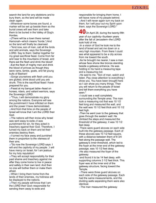 EZEKIEL
search the land for any skeletons and to
bury them, so the land will be made
clean again.
15Whenever some bones are found, a
marker will be set up beside them so the
burial crews will see them and take
them to be buried in the Valley of Gog's
Hordes.
16(There will be a town there named
Hamonah--which means 'horde.') And
so the land will finally be cleansed.
17"And now, son of man, call all the birds
and wild animals, says the Sovereign
LORD. Say to them: Gather together for
my great sacrificial feast. Come from far
and near to the mountains of Israel, and
there eat the flesh and drink the blood!
18Eat the flesh of mighty men and drink
the blood of princes as though they
were rams, lambs, goats, and fat young
bulls of Bashan!
19Gorge yourselves with flesh until you
are glutted; drink blood until you are
drunk. This is the sacrificial feast I have
prepared for you.
20Feast at my banquet table--feast on
horses, riders, and valiant warriors, says
the Sovereign LORD.
21"Thus, I will demonstrate my glory
among the nations. Everyone will see
the punishment I have inflicted on them
and the power I have demonstrated.
22And from that time on the people of
Israel will know that I am the LORD their
God.
23The nations will then know why Israel
was sent away to exile--it was
punishment for sin, for they acted in
treachery against their God. Therefore, I
turned my back on them and let their
enemies destroy them.
24I turned my face away and punished
them in proportion to the vileness of
their sins.
25"So now the Sovereign LORD says: I
will end the captivity of my people ; I will
have mercy on Israel, for I am jealous
for my holy reputation!
26They will accept responsibility for their
past shame and treachery against me
after they come home to live in peace
and safety in their own land. And then
no one will bother them or make them
afraid.
27When I bring them home from the
lands of their enemies, my holiness will
be displayed to the nations.
28Then my people will know that I am
the LORD their God--responsible for
sending them away to exile and
responsible for bringing them home. I
will leave none of my people behind.
29And I will never again turn my back on
them, for I will pour out my Spirit upon
them, says the Sovereign LORD."
40On April 28, during the twenty-fifth
year of our captivity--fourteen years
after the fall of Jerusalem--the LORD
took hold of me.
2In a vision of God he took me to the
land of Israel and set me down on a
very high mountain. From there I could
see what appeared to be a city across
from me toward the south.
3As he brought me nearer, I saw a man
whose face shone like bronze standing
beside a gateway entrance. He was
holding in his hand a measuring tape
and a measuring rod.
4He said to me, "Son of man, watch and
listen. Pay close attention to everything I
show you. You have been brought here
so I can show you many things. Then
you will return to the people of Israel
and tell them everything you have
seen."
5I could see a wall completely
surrounding the Temple area. The man
took a measuring rod that was 10 1/2
feet long and measured the wall, and
the wall was 10 1/2 feet thick and 10 1/2
feet high.
6Then he went over to the gateway that
goes through the eastern wall. He
climbed the steps and measured the
threshold of the gateway; it was 10 1/2
feet deep.
7There were guard alcoves on each side
built into the gateway passage. Each of
these alcoves was 10 1/2 feet square,
with a distance between them of 8 3/4
feet along the passage wall. The
gateway's inner threshold, which led to
the foyer at the inner end of the gateway
passage, was 10 1/2 feet deep.
8He also measured the foyer of the
gateway
9and found it to be 14 feet deep, with
supporting columns 3 1/2 feet thick. This
foyer was at the inner end of the
gateway structure, facing toward the
Temple.
10There were three guard alcoves on
each side of the gateway passage. Each
had the same measurements, and the
dividing walls separating them were also
identical.
11The man measured the gateway
 