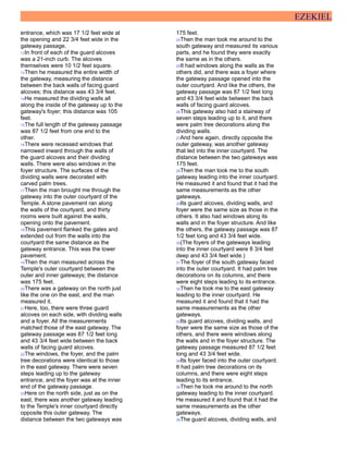 EZEKIEL
entrance, which was 17 1/2 feet wide at
the opening and 22 3/4 feet wide in the
gateway passage.
12In front of each of the guard alcoves
was a 21-inch curb. The alcoves
themselves were 10 1/2 feet square.
13Then he measured the entire width of
the gateway, measuring the distance
between the back walls of facing guard
alcoves; this distance was 43 3/4 feet.
14He measured the dividing walls all
along the inside of the gateway up to the
gateway's foyer; this distance was 105
feet.
15The full length of the gateway passage
was 87 1/2 feet from one end to the
other.
16There were recessed windows that
narrowed inward through the walls of
the guard alcoves and their dividing
walls. There were also windows in the
foyer structure. The surfaces of the
dividing walls were decorated with
carved palm trees.
17Then the man brought me through the
gateway into the outer courtyard of the
Temple. A stone pavement ran along
the walls of the courtyard, and thirty
rooms were built against the walls,
opening onto the pavement.
18This pavement flanked the gates and
extended out from the walls into the
courtyard the same distance as the
gateway entrance. This was the lower
pavement.
19Then the man measured across the
Temple's outer courtyard between the
outer and inner gateways; the distance
was 175 feet.
20There was a gateway on the north just
like the one on the east, and the man
measured it.
21Here, too, there were three guard
alcoves on each side, with dividing walls
and a foyer. All the measurements
matched those of the east gateway. The
gateway passage was 87 1/2 feet long
and 43 3/4 feet wide between the back
walls of facing guard alcoves.
22The windows, the foyer, and the palm
tree decorations were identical to those
in the east gateway. There were seven
steps leading up to the gateway
entrance, and the foyer was at the inner
end of the gateway passage.
23Here on the north side, just as on the
east, there was another gateway leading
to the Temple's inner courtyard directly
opposite this outer gateway. The
distance between the two gateways was
175 feet.
24Then the man took me around to the
south gateway and measured its various
parts, and he found they were exactly
the same as in the others.
25It had windows along the walls as the
others did, and there was a foyer where
the gateway passage opened into the
outer courtyard. And like the others, the
gateway passage was 87 1/2 feet long
and 43 3/4 feet wide between the back
walls of facing guard alcoves.
26This gateway also had a stairway of
seven steps leading up to it, and there
were palm tree decorations along the
dividing walls.
27And here again, directly opposite the
outer gateway, was another gateway
that led into the inner courtyard. The
distance between the two gateways was
175 feet.
28Then the man took me to the south
gateway leading into the inner courtyard.
He measured it and found that it had the
same measurements as the other
gateways.
29Its guard alcoves, dividing walls, and
foyer were the same size as those in the
others. It also had windows along its
walls and in the foyer structure. And like
the others, the gateway passage was 87
1/2 feet long and 43 3/4 feet wide.
30(The foyers of the gateways leading
into the inner courtyard were 8 3/4 feet
deep and 43 3/4 feet wide.)
31The foyer of the south gateway faced
into the outer courtyard. It had palm tree
decorations on its columns, and there
were eight steps leading to its entrance.
32Then he took me to the east gateway
leading to the inner courtyard. He
measured it and found that it had the
same measurements as the other
gateways.
33Its guard alcoves, dividing walls, and
foyer were the same size as those of the
others, and there were windows along
the walls and in the foyer structure. The
gateway passage measured 87 1/2 feet
long and 43 3/4 feet wide.
34Its foyer faced into the outer courtyard.
It had palm tree decorations on its
columns, and there were eight steps
leading to its entrance.
35Then he took me around to the north
gateway leading to the inner courtyard.
He measured it and found that it had the
same measurements as the other
gateways.
36The guard alcoves, dividing walls, and
 