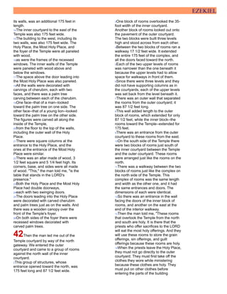 EZEKIEL
its walls, was an additional 175 feet in
length.
14The inner courtyard to the east of the
Temple was also 175 feet wide.
15The building to the west, including its
two walls, was also 175 feet wide. The
Holy Place, the Most Holy Place, and
the foyer of the Temple were all paneled
with wood,
16as were the frames of the recessed
windows. The inner walls of the Temple
were paneled with wood above and
below the windows.
17The space above the door leading into
the Most Holy Place was also paneled.
18All the walls were decorated with
carvings of cherubim, each with two
faces, and there was a palm tree
carving between each of the cherubim.
19One face--that of a man--looked
toward the palm tree on one side. The
other face--that of a young lion--looked
toward the palm tree on the other side.
The figures were carved all along the
inside of the Temple,
20from the floor to the top of the walls,
including the outer wall of the Holy
Place.
21There were square columns at the
entrance to the Holy Place, and the
ones at the entrance of the Most Holy
Place were similar.
22There was an altar made of wood, 3
1/2 feet square and 5 1/4 feet high. Its
corners, base, and sides were all made
of wood. "This," the man told me, "is the
table that stands in the LORD's
presence."
23Both the Holy Place and the Most Holy
Place had double doorways,
24each with two swinging doors.
25The doors leading into the Holy Place
were decorated with carved cherubim
and palm trees just as on the walls. And
there was a wooden canopy over the
front of the Temple's foyer.
26On both sides of the foyer there were
recessed windows decorated with
carved palm trees.
42Then the man led me out of the
Temple courtyard by way of the north
gateway. We entered the outer
courtyard and came to a group of rooms
against the north wall of the inner
courtyard.
2This group of structures, whose
entrance opened toward the north, was
175 feet long and 87 1/2 feet wide.
3One block of rooms overlooked the 35-
foot width of the inner courtyard.
Another block of rooms looked out onto
the pavement of the outer courtyard.
The two blocks were built three levels
high and stood across from each other.
4Between the two blocks of rooms ran a
walkway 17 1/2 feet wide. It extended
the entire 175 feet of the complex, and
all the doors faced toward the north.
5Each of the two upper levels of rooms
was narrower than the one beneath it
because the upper levels had to allow
space for walkways in front of them.
6Since there were three levels and they
did not have supporting columns as in
the courtyards, each of the upper levels
was set back from the level beneath it.
7There was an outer wall that separated
the rooms from the outer courtyard; it
was 87 1/2 feet long.
8This wall added length to the outer
block of rooms, which extended for only
87 1/2 feet, while the inner block--the
rooms toward the Temple--extended for
175 feet.
9There was an entrance from the outer
courtyard to these rooms from the east.
10On the south side of the Temple there
were two blocks of rooms just south of
the inner courtyard between the Temple
and the outer courtyard. These rooms
were arranged just like the rooms on the
north.
11There was a walkway between the two
blocks of rooms just like the complex on
the north side of the Temple. This
complex of rooms was the same length
and width as the other one, and it had
the same entrances and doors. The
dimensions of each were identical.
12So there was an entrance in the wall
facing the doors of the inner block of
rooms, and another on the east at the
end of the interior walkway.
13Then the man told me, "These rooms
that overlook the Temple from the north
and south are holy. It is there that the
priests who offer sacrifices to the LORD
will eat the most holy offerings. And they
will use these rooms to store the grain
offerings, sin offerings, and guilt
offerings because these rooms are holy.
14When the priests leave the Holy Place,
they must not go directly to the outer
courtyard. They must first take off the
clothes they wore while ministering
because these clothes are holy. They
must put on other clothes before
entering the parts of the building
 