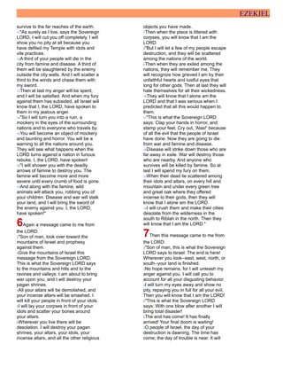 EZEKIEL
survive to the far reaches of the earth.
11"As surely as I live, says the Sovereign
LORD, I will cut you off completely. I will
show you no pity at all because you
have defiled my Temple with idols and
vile practices.
12A third of your people will die in the
city from famine and disease. A third of
them will be slaughtered by the enemy
outside the city walls. And I will scatter a
third to the winds and chase them with
my sword.
13Then at last my anger will be spent,
and I will be satisfied. And when my fury
against them has subsided, all Israel will
know that I, the LORD, have spoken to
them in my jealous anger.
14"So I will turn you into a ruin, a
mockery in the eyes of the surrounding
nations and to everyone who travels by.
15You will become an object of mockery
and taunting and horror. You will be a
warning to all the nations around you.
They will see what happens when the
LORD turns against a nation in furious
rebuke. I, the LORD, have spoken!
16"I will shower you with the deadly
arrows of famine to destroy you. The
famine will become more and more
severe until every crumb of food is gone.
17And along with the famine, wild
animals will attack you, robbing you of
your children. Disease and war will stalk
your land, and I will bring the sword of
the enemy against you. I, the LORD,
have spoken!"
6Again a message came to me from
the LORD:
2"Son of man, look over toward the
mountains of Israel and prophesy
against them.
3Give the mountains of Israel this
message from the Sovereign LORD.
This is what the Sovereign LORD says
to the mountains and hills and to the
ravines and valleys: I am about to bring
war upon you, and I will destroy your
pagan shrines.
4All your altars will be demolished, and
your incense altars will be smashed. I
will kill your people in front of your idols.
5I will lay your corpses in front of your
idols and scatter your bones around
your altars.
6Wherever you live there will be
desolation. I will destroy your pagan
shrines, your altars, your idols, your
incense altars, and all the other religious
objects you have made.
7Then when the place is littered with
corpses, you will know that I am the
LORD.
8"But I will let a few of my people escape
destruction, and they will be scattered
among the nations of the world.
9Then when they are exiled among the
nations, they will remember me. They
will recognize how grieved I am by their
unfaithful hearts and lustful eyes that
long for other gods. Then at last they will
hate themselves for all their wickedness.
10They will know that I alone am the
LORD and that I was serious when I
predicted that all this would happen to
them.
11"This is what the Sovereign LORD
says: Clap your hands in horror, and
stamp your feet. Cry out, 'Alas!' because
of all the evil that the people of Israel
have done. Now they are going to die
from war and famine and disease.
12Disease will strike down those who are
far away in exile. War will destroy those
who are nearby. And anyone who
survives will be killed by famine. So at
last I will spend my fury on them.
13When their dead lie scattered among
their idols and altars, on every hill and
mountain and under every green tree
and great oak where they offered
incense to their gods, then they will
know that I alone am the LORD.
14I will crush them and make their cities
desolate from the wilderness in the
south to Riblah in the north. Then they
will know that I am the LORD."
7Then this message came to me from
the LORD:
2"Son of man, this is what the Sovereign
LORD says to Israel: The end is here!
Wherever you look--east, west, north, or
south--your land is finished.
3No hope remains, for I will unleash my
anger against you. I will call you to
account for all your disgusting behavior.
4I will turn my eyes away and show no
pity, repaying you in full for all your evil.
Then you will know that I am the LORD!
5"This is what the Sovereign LORD
says: With one blow after another I will
bring total disaster!
6The end has come! It has finally
arrived! Your final doom is waiting!
7O people of Israel, the day of your
destruction is dawning. The time has
come; the day of trouble is near. It will
 