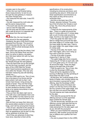 EZEKIEL
complex open to the public."
15When the man had finished taking
these measurements, he led me out
through the east gateway to measure
the entire Temple area.
16He measured the east side; it was 875
feet long.
17He also measured the north side and
got the same measurement.
18The south side was the same length,
19and so was the west side.
20So the area was 875 feet on each side
with a wall all around it to separate the
holy places from the common.
43After this, the man brought me
back around to the east gateway.
2Suddenly, the glory of the God of Israel
appeared from the east. The sound of
his coming was like the roar of rushing
waters, and the whole landscape shone
with his glory.
3This vision was just like the others I had
seen, first by the Kebar River and then
when he came to destroy Jerusalem.
And I fell down before him with my face
in the dust.
4And the glory of the LORD came into
the Temple through the east gateway.
5Then the Spirit took me up and brought
me into the inner courtyard, and the
glory of the LORD filled the Temple.
6And I heard someone speaking to me
from within the Temple. (The man who
had been measuring was still standing
beside me.)
7And the LORD said to me, "Son of man,
this is the place of my throne and the
place where I will rest my feet. I will
remain here forever, living among the
people of Israel. They and their kings
will not defile my holy name any longer
by their adulterous worship of other
gods or by raising monuments in honor
of their dead kings.
8They put their idol altars right next to
mine with only a wall between them and
me. They defiled my holy name by such
wickedness, so I consumed them in my
anger.
9Now let them put away their idols and
the sacred pillars erected to honor their
kings, and I will live among them forever.
10"Son of man, describe to the people of
Israel the Temple I have shown you. Tell
them its appearance and its plan so they
will be ashamed of all their sins.
11And if they are ashamed of what they
have done, describe to them all the
specifications of its construction--
including its entrances and doors--and
everything else about it. Write down all
these specifications and directions as
they watch so they will be sure to
remember them.
12And this is the basic law of the
Temple: absolute holiness! The entire
top of the hill where the Temple is built
is holy. Yes, this is the primary law of
the Temple.
13"These are the measurements of the
altar : There is a gutter all around the
altar 21 inches wide and 21 inches deep,
with a curb 9 inches wide around its
edge. And this is the height of the altar:
14From the gutter the altar rises 3 1/2
feet to a ledge that surrounds the altar;
this lower ledge is 21 inches wide. From
the lower ledge the altar rises 7 feet to
the upper ledge; this upper ledge is also
21 inches wide.
15The top of the altar, the hearth, rises
still 7 feet higher, with a horn rising up
from each of the four corners.
16The top of the altar is square,
measuring 21 feet by 21 feet.
17The upper ledge also forms a square,
measuring 24 1/2 feet on each side, with
a 21-inch gutter and a 10 1/2-inch curb
all around the edge. There are steps
going up the east side of the altar."
18Then he said to me, "Son of man, this
is what the Sovereign LORD says:
These will be the regulations for the
burning of offerings and the sprinkling of
blood when the altar is built.
19At that time, the Levitical priests of the
family of Zadok, who minister before me,
are to be given a young bull for a sin
offering, says the Sovereign LORD.
20You will take some of its blood and
smear it on the four horns of the altar,
the four corners of the upper ledge, and
the curb that runs around that ledge.
This will cleanse and make atonement
for the altar.
21Then take the young bull for the sin
offering and burn it at the appointed
place outside the Temple area.
22"On the second day, sacrifice as a sin
offering a young male goat that has no
physical defects. Then cleanse and
make atonement for the altar again, just
as you did with the young bull.
23When you have finished the cleansing
ceremony, offer another young bull that
has no defects and a perfect ram from
the flock.
24You are to present them to the LORD,
 