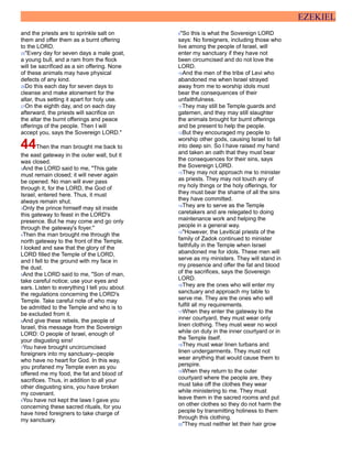 EZEKIEL
and the priests are to sprinkle salt on
them and offer them as a burnt offering
to the LORD.
25"Every day for seven days a male goat,
a young bull, and a ram from the flock
will be sacrificed as a sin offering. None
of these animals may have physical
defects of any kind.
26Do this each day for seven days to
cleanse and make atonement for the
altar, thus setting it apart for holy use.
27On the eighth day, and on each day
afterward, the priests will sacrifice on
the altar the burnt offerings and peace
offerings of the people. Then I will
accept you, says the Sovereign LORD."
44Then the man brought me back to
the east gateway in the outer wall, but it
was closed.
2And the LORD said to me, "This gate
must remain closed; it will never again
be opened. No man will ever pass
through it, for the LORD, the God of
Israel, entered here. Thus, it must
always remain shut.
3Only the prince himself may sit inside
this gateway to feast in the LORD's
presence. But he may come and go only
through the gateway's foyer."
4Then the man brought me through the
north gateway to the front of the Temple.
I looked and saw that the glory of the
LORD filled the Temple of the LORD,
and I fell to the ground with my face in
the dust.
5And the LORD said to me, "Son of man,
take careful notice; use your eyes and
ears. Listen to everything I tell you about
the regulations concerning the LORD's
Temple. Take careful note of who may
be admitted to the Temple and who is to
be excluded from it.
6And give these rebels, the people of
Israel, this message from the Sovereign
LORD: O people of Israel, enough of
your disgusting sins!
7You have brought uncircumcised
foreigners into my sanctuary--people
who have no heart for God. In this way,
you profaned my Temple even as you
offered me my food, the fat and blood of
sacrifices. Thus, in addition to all your
other disgusting sins, you have broken
my covenant.
8You have not kept the laws I gave you
concerning these sacred rituals, for you
have hired foreigners to take charge of
my sanctuary.
9"So this is what the Sovereign LORD
says: No foreigners, including those who
live among the people of Israel, will
enter my sanctuary if they have not
been circumcised and do not love the
LORD.
10And the men of the tribe of Levi who
abandoned me when Israel strayed
away from me to worship idols must
bear the consequences of their
unfaithfulness.
11They may still be Temple guards and
gatemen, and they may still slaughter
the animals brought for burnt offerings
and be present to help the people.
12But they encouraged my people to
worship other gods, causing Israel to fall
into deep sin. So I have raised my hand
and taken an oath that they must bear
the consequences for their sins, says
the Sovereign LORD.
13They may not approach me to minister
as priests. They may not touch any of
my holy things or the holy offerings, for
they must bear the shame of all the sins
they have committed.
14They are to serve as the Temple
caretakers and are relegated to doing
maintenance work and helping the
people in a general way.
15"However, the Levitical priests of the
family of Zadok continued to minister
faithfully in the Temple when Israel
abandoned me for idols. These men will
serve as my ministers. They will stand in
my presence and offer the fat and blood
of the sacrifices, says the Sovereign
LORD.
16They are the ones who will enter my
sanctuary and approach my table to
serve me. They are the ones who will
fulfill all my requirements.
17When they enter the gateway to the
inner courtyard, they must wear only
linen clothing. They must wear no wool
while on duty in the inner courtyard or in
the Temple itself.
18They must wear linen turbans and
linen undergarments. They must not
wear anything that would cause them to
perspire.
19When they return to the outer
courtyard where the people are, they
must take off the clothes they wear
while ministering to me. They must
leave them in the sacred rooms and put
on other clothes so they do not harm the
people by transmitting holiness to them
through this clothing.
20"They must neither let their hair grow
 