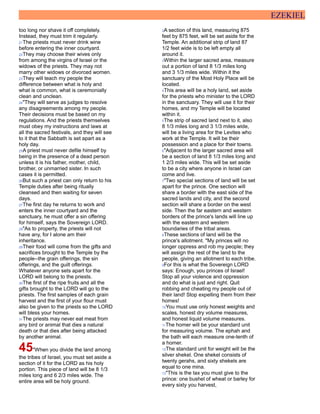 EZEKIEL
too long nor shave it off completely.
Instead, they must trim it regularly.
21The priests must never drink wine
before entering the inner courtyard.
22They may choose their wives only
from among the virgins of Israel or the
widows of the priests. They may not
marry other widows or divorced women.
23They will teach my people the
difference between what is holy and
what is common, what is ceremonially
clean and unclean.
24"They will serve as judges to resolve
any disagreements among my people.
Their decisions must be based on my
regulations. And the priests themselves
must obey my instructions and laws at
all the sacred festivals, and they will see
to it that the Sabbath is set apart as a
holy day.
25A priest must never defile himself by
being in the presence of a dead person
unless it is his father, mother, child,
brother, or unmarried sister. In such
cases it is permitted.
26But such a priest can only return to his
Temple duties after being ritually
cleansed and then waiting for seven
days.
27The first day he returns to work and
enters the inner courtyard and the
sanctuary, he must offer a sin offering
for himself, says the Sovereign LORD.
28"As to property, the priests will not
have any, for I alone am their
inheritance.
29Their food will come from the gifts and
sacrifices brought to the Temple by the
people--the grain offerings, the sin
offerings, and the guilt offerings.
Whatever anyone sets apart for the
LORD will belong to the priests.
30The first of the ripe fruits and all the
gifts brought to the LORD will go to the
priests. The first samples of each grain
harvest and the first of your flour must
also be given to the priests so the LORD
will bless your homes.
31The priests may never eat meat from
any bird or animal that dies a natural
death or that dies after being attacked
by another animal.
45"When you divide the land among
the tribes of Israel, you must set aside a
section of it for the LORD as his holy
portion. This piece of land will be 8 1/3
miles long and 6 2/3 miles wide. The
entire area will be holy ground.
2A section of this land, measuring 875
feet by 875 feet, will be set aside for the
Temple. An additional strip of land 87
1/2 feet wide is to be left empty all
around it.
3Within the larger sacred area, measure
out a portion of land 8 1/3 miles long
and 3 1/3 miles wide. Within it the
sanctuary of the Most Holy Place will be
located.
4This area will be a holy land, set aside
for the priests who minister to the LORD
in the sanctuary. They will use it for their
homes, and my Temple will be located
within it.
5The strip of sacred land next to it, also
8 1/3 miles long and 3 1/3 miles wide,
will be a living area for the Levites who
work at the Temple. It will be their
possession and a place for their towns.
6"Adjacent to the larger sacred area will
be a section of land 8 1/3 miles long and
1 2/3 miles wide. This will be set aside
to be a city where anyone in Israel can
come and live.
7"Two special sections of land will be set
apart for the prince. One section will
share a border with the east side of the
sacred lands and city, and the second
section will share a border on the west
side. Then the far eastern and western
borders of the prince's lands will line up
with the eastern and western
boundaries of the tribal areas.
8These sections of land will be the
prince's allotment. "My princes will no
longer oppress and rob my people; they
will assign the rest of the land to the
people, giving an allotment to each tribe.
9For this is what the Sovereign LORD
says: Enough, you princes of Israel!
Stop all your violence and oppression
and do what is just and right. Quit
robbing and cheating my people out of
their land! Stop expelling them from their
homes!
10You must use only honest weights and
scales, honest dry volume measures,
and honest liquid volume measures.
11The homer will be your standard unit
for measuring volume. The ephah and
the bath will each measure one-tenth of
a homer.
12The standard unit for weight will be the
silver shekel. One shekel consists of
twenty gerahs, and sixty shekels are
equal to one mina.
13"This is the tax you must give to the
prince: one bushel of wheat or barley for
every sixty you harvest,
 