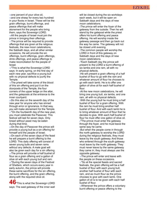 EZEKIEL
14one percent of your olive oil,
15and one sheep for every two hundred
in your flocks in Israel. These will be the
grain offerings, burnt offerings, and
peace offerings that will make
atonement for the people who bring
them, says the Sovereign LORD.
16All the people of Israel must join the
prince in bringing their offerings.
17The prince will be required to provide
offerings that are given at the religious
festivals, the new moon celebrations,
the Sabbath days, and all other similar
occasions. He will provide the sin
offerings, burnt offerings, grain offerings,
drink offerings, and peace offerings to
make reconciliation for the people of
Israel.
18"This is what the Sovereign LORD
says: In early spring, on the first day of
each new year, sacrifice a young bull
with no physical defects to purify the
Temple.
19The priest will take some of the blood
of this sin offering and put it on the
doorposts of the Temple, the four
corners of the upper ledge on the altar,
and the gateposts at the entrance to the
inner courtyard.
20Do this also on the seventh day of the
new year for anyone who has sinned
through error or ignorance. In that way,
you will make atonement for the Temple.
21"On the fourteenth day of the new year,
you must celebrate the Passover. This
festival will last for seven days. Only
bread without yeast may be eaten
during that time.
22On the day of Passover the prince will
provide a young bull as a sin offering for
himself and the people of Israel.
23On each of the seven days of the feast
he will prepare a burnt offering to the
LORD. This daily offering will consist of
seven young bulls and seven rams
without any defects. A male goat will
also be given each day for a sin offering.
24The prince will provide a half bushel of
flour as a grain offering and a gallon of
olive oil with each young bull and ram.
25"During the seven days of the Festival
of Shelters, which occurs every year in
early autumn, the prince will provide
these same sacrifices for the sin offering,
the burnt offering, and the grain offering,
along with the required olive oil.
46"This is what the Sovereign LORD
says: The east gateway of the inner wall
will be closed during the six workdays
each week, but it will be open on
Sabbath days and the days of new
moon celebrations.
2The prince will enter the foyer of the
gateway from the outside. Then he will
stand by the gatepost while the priest
offers his burnt offering and peace
offering. He will worship inside the
gateway passage and then go back out
the way he came. The gateway will not
be closed until evening.
3The common people will worship the
LORD in front of this gateway on
Sabbath days and the days of new
moon celebrations.
4"Each Sabbath day the prince will
present to the LORD a burnt offering of
six lambs and one ram, all with no
physical defects.
5He will present a grain offering of a half
bushel of flour to go with the ram and
whatever amount of flour he chooses to
go with each lamb. He is to offer one
gallon of olive oil for each half bushel of
flour.
6At the new moon celebrations, he will
bring one young bull, six lambs, and one
ram, all with no physical defects.
7With the young bull he must bring a half
bushel of flour for a grain offering. With
the ram he must bring another half
bushel of flour. And with each lamb he is
to bring whatever amount of flour that he
decides to give. With each half bushel of
flour he must offer one gallon of olive oil.
8"The prince must enter the gateway
through the foyer, and he must leave the
same way he came.
9But when the people come in through
the north gateway to worship the LORD
during the religious festivals, they must
leave by the south gateway. And those
who entered through the south gateway
must leave by the north gateway. They
must never leave by the same gateway
they came in; they must always use the
opposite gateway.
10The prince will enter and leave with
the people on these occasions.
11"So at the special feasts and sacred
festivals, the grain offering will be a half
bushel of flour with each young bull,
another half bushel of flour with each
ram, and as much flour as the prince
chooses to give with each lamb. One
gallon of oil is to be given with each half
bushel of flour.
12Whenever the prince offers a voluntary
burnt offering or peace offering to the
 