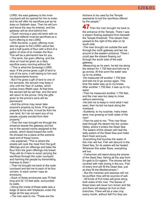 EZEKIEL
LORD, the east gateway to the inner
courtyard will be opened for him to enter,
and he will offer his sacrifices just as he
does on Sabbath days. Then he will turn
and leave the way he entered, and the
gateway will be shut behind him.
13"Each morning a year-old lamb with no
physical defects must be sacrificed as a
burnt offering to the LORD.
14With the lamb, a grain offering must
also be given to the LORD--about two
and a half quarts of flour with a third of a
gallon of olive oil to moisten the flour.
This will be a permanent law for you.
15The lamb, the grain offering, and the
olive oil must be given as a daily
sacrifice every morning without fail.
16"This is what the Sovereign LORD
says: If the prince gives a gift of land to
one of his sons, it will belong to him and
his descendants forever.
17But if he gives a gift of land to one of
his servants, the servant may keep it
only until the Year of Jubilee, which
comes every fiftieth year. At that time
the servant will be set free, and the land
will return to the prince. Only the gifts
given to the prince's sons will be
permanent.
18And the prince may never take
anyone's property by force. If he gives
property to his sons, it must be from his
own land, for I do not want any of my
people unjustly evicted from their
property."
19Then the man brought me through the
entrance beside the gateway and led
me to the sacred rooms assigned to the
priests, which faced toward the north.
He showed me a place at the extreme
west end of these rooms.
20He explained, "This is where the
priests will cook the meat from the guilt
offerings and sin offerings and bake the
flour from the grain offerings into bread.
They will do it here to avoid carrying the
sacrifices through the outer courtyard
and harming the people by transmitting
holiness to them."
21Then he brought me back to the outer
courtyard and led me to each of its four
corners. In each corner I saw an
enclosure.
22Each of these enclosures was 70 feet
long and 52 1/2 feet wide, surrounded
by walls.
23Along the inside of these walls was a
ledge of stone with fireplaces under the
ledge all the way around.
24The man said to me, "These are the
kitchens to be used by the Temple
assistants to boil the sacrifices offered
by the people."
47Then the man brought me back to
the entrance of the Temple. There I saw
a stream flowing eastward from beneath
the Temple threshold. This stream then
passed to the right of the altar on its
south side.
2The man brought me outside the wall
through the north gateway and led me
around to the eastern entrance. There I
could see the stream flowing out
through the south side of the east
gateway.
3Measuring as he went, he led me along
the stream for 1,750 feet and told me to
go across. At that point the water was
up to my ankles.
4He measured off another 1,750 feet
and told me to go across again. This
time the water was up to my knees.
After another 1,750 feet, it was up to my
waist.
5Then he measured another 1,750 feet,
and the river was too deep to cross
without swimming.
6He told me to keep in mind what I had
seen; then he led me back along the
riverbank.
7Suddenly, to my surprise, many trees
were now growing on both sides of the
river!
8Then he said to me, "This river flows
east through the desert into the Jordan
Valley, where it enters the Dead Sea.
The waters of this stream will heal the
salty waters of the Dead Sea and make
them fresh and pure.
9Everything that touches the water of
this river will live. Fish will abound in the
Dead Sea, for its waters will be healed.
Wherever this water flows, everything
will live.
10Fishermen will stand along the shores
of the Dead Sea, fishing all the way from
En-gedi to En-eglaim. The shores will be
covered with nets drying in the sun. Fish
of every kind will fill the Dead Sea, just
as they fill the Mediterranean !
11But the marshes and swamps will not
be purified; they will be sources of salt.
12All kinds of fruit trees will grow along
both sides of the river. The leaves of
these trees will never turn brown and fall,
and there will always be fruit on their
branches. There will be a new crop
every month, without fail! For they are
 