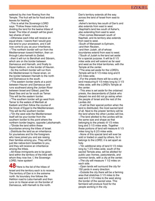 EZEKIEL
watered by the river flowing from the
Temple. The fruit will be for food and the
leaves for healing."
13This is what the Sovereign LORD
says: "Follow these instructions for
dividing the land for the twelve tribes of
Israel: The tribe of Joseph will be given
two shares of land.
14Otherwise each tribe will receive an
equal share. I swore that I would give
this land to your ancestors, and it will
now come to you as your inheritance.
15"The northern border will run from the
Mediterranean toward Hethlon, then on
through Lebo-hamath to Zedad;
16then it will run to Berothah and Sibraim,
which are on the border between
Damascus and Hamath, and finally to
Hazer-hatticon, on the border of Hauran.
17So the northern border will run from
the Mediterranean to Hazar-enan, on
the border between Hamath to the north
and Damascus to the south.
18"The eastern border starts at a point
between Hauran and Damascus and
runs southward along the Jordan River
between Israel and Gilead, past the
Dead Sea and as far south as Tamar.
This will be the eastern border.
19"The southern border will go west from
Tamar to the waters of Meribah at
Kadesh and then follow the course of
the brook of Egypt to the Mediterranean.
This will be the southern border.
20"On the west side the Mediterranean
itself will be your border from the
southern border to the point where the
northern border begins, opposite Lebohamath.
21"Divide the land within these
boundaries among the tribes of Israel.
22Distribute the land as an inheritance
for yourselves and for the foreigners
who have joined you and are raising
their families among you. They will be
just like native-born Israelites to you,
and they will receive an inheritance
among the tribes.
23All these immigrants are to be given
land within the territory of the tribe with
whom they now live. I, the Sovereign
LORD, have spoken!
48"Here is the list of the tribes of
Israel and the territory each is to receive.
The territory of Dan is in the extreme
north. Its boundary line follows the
Hethlon road to Lebo-hamath and then
runs on to Hazar-enan on the border of
Damascus, with Hamath to the north.
Dan's territory extends all the way
across the land of Israel from east to
west.
2Asher's territory lies south of Dan's and
also extends from east to west.
3Naphtali's land lies south of Asher's,
also extending from east to west.
4Then comes Manasseh south of
Naphtali, and its territory also extends
from east to west.
5South of Manasseh is Ephraim,
6and then Reuben,
7and then Judah, all of whose
boundaries extend from east to west.
8"South of Judah is the land set aside
for a special purpose. It will be 8 1/3
miles wide and will extend as far east
and west as the tribal territories, with the
Temple at the center.
9"The area set aside for the LORD's
Temple will be 8 1/3 miles long and 6
2/3 miles wide.
10For the priests there will be a strip of
land measuring 8 1/3 miles long by 3 1/3
miles wide, with the LORD's Temple at
the center.
11This area is set aside for the ordained
priests, the descendants of Zadok who
obeyed me and did not go astray when
the people of Israel and the rest of the
Levites did.
12It will be their special portion when the
land is distributed, the most sacred land
of all. Next to the priests' territory will lie
the land where the other Levites will live.
13The land allotted to the Levites will be
the same size and shape as that
belonging to the priests--8 1/3 miles
long and 3 1/3 miles wide. Together
these portions of land will measure 8 1/3
miles long by 6 2/3 miles wide.
14None of this special land will ever be
sold or traded or used by others, for it
belongs to the LORD; it is set apart as
holy.
15"An additional strip of land 8 1/3 miles
long by 1 2/3 miles wide, south of the
sacred Temple area, will be allotted for
public use--homes, pasturelands, and
common lands, with a city at the center.
16The city will measure 1 1/2 miles on
each side.
17Open lands will surround the city for
150 yards in every direction.
18Outside the city there will be a farming
area that stretches 3 1/3 miles to the
east and 3 1/3 miles to the west along
the border of the sacred area. This
farmland will produce food for the
people working in the city.
 