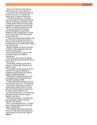 EZEKIEL
19Those who come from the various
tribes to work in the city may farm it.
20This entire area--including the sacred
lands and the city--is a square that
measures 8 1/3 miles on each side.
21"The areas that remain, to the east
and to the west of the sacred lands and
the city, will belong to the prince. Each
of these areas will be 8 1/3 miles wide,
extending in opposite directions to the
eastern and western borders of Israel.
22So the prince's land will include
everything between the territories
allotted to Judah and Benjamin, except
for the areas set aside for the sacred
lands and the city.
23"These are the territories allotted to the
rest of the tribes. Benjamin's territory
lies just south of the prince's lands, and
it extends across the entire land of Israel
from east to west.
24South of Benjamin's territory lies that
of Simeon, also extending across the
land from east to west.
25Next is the territory of Issachar with
the same eastern and western
boundaries.
26Then comes the territory of Zebulun,
which also extends across the land from
east to west.
27The territory of Gad is just south of
Zebulun with the same borders to the
east and west.
28The southern border of Gad runs from
Tamar to the waters of Meribah at
Kadesh and then follows the brook of
Egypt to the Mediterranean.
29These are the allotments that will be
set aside for each tribe's inheritance,
says the Sovereign LORD.
30"These will be the exits to the city: On
the north wall, which is 1 1/2 miles long,
31there will be three gates, each one
named after a tribe of Israel. The first
will be named for Reuben, the second
for Judah, and the third for Levi.
32On the east wall, also 1 1/2 miles long,
the gates will be named for Joseph,
Benjamin, and Dan.
33The south wall, also 1 1/2 miles long,
will have gates named for Simeon,
Issachar, and Zebulun.
34And on the west wall, also 1 1/2 miles
long, the gates will be named for Gad,
Asher, and Naphtali.
35"The distance around the entire city
will be six miles. And from that day the
name of the city will be 'The LORD Is
There.' "
 