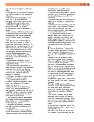 EZEKIEL
ring with shouts of anguish, not shouts
of joy.
8Soon I will pour out my fury to complete
your punishment for all your disgusting
behavior.
9I will neither spare nor pity you. I will
repay you for all your detestable
practices. Then you will know that it is I,
the LORD, who is striking the blow.
10"The day of judgment is here; your
destruction awaits! The people's
wickedness and pride have reached a
climax.
11Their violence will fall back on them as
punishment for their wickedness. None
of these proud and wicked people will
survive. All their wealth will be swept
away.
12Yes, the time has come; the day is
here! There is no reason for buyers to
rejoice over the bargains they find or for
sellers to grieve over their losses, for all
of them will fall under my terrible anger.
13And if any merchants should survive,
they will never return to their business.
For what God has said applies to
everyone--it will not be changed! Not
one person whose life is twisted by sin
will recover.
14"The trumpets call Israel's army to
mobilize, but no one listens, for my fury
is against them all.
15Any who leave the city walls will be
killed by enemy swords. Those who stay
inside will die of famine and disease.
16The few who survive and escape to
the mountains will moan like doves,
weeping for their sins.
17Everyone's hands will be feeble; their
knees will be as weak as water.
18They will dress themselves in
sackcloth; horror and shame will cover
them. They will shave their heads in
sorrow and remorse.
19"They will throw away their money,
tossing it out like worthless trash. It
won't buy their deliverance in that day of
the LORD's anger. It will neither satisfy
nor feed them, for their love of money
made them stumble into sin.
20They were proud of their gold jewelry
and used it to make vile and detestable
idols. That is why I will make all their
wealth disgusting to them.
21I will give it as plunder to foreigners
from the most wicked of nations, and
they will defile it.
22I will hide my eyes as these robbers
invade my treasured land and corrupt it.
23"Prepare chains for my people, for the
land is bloodied by terrible crimes.
Jerusalem is filled with violence.
24I will bring the most ruthless of nations
to occupy their homes. I will break down
their proud fortresses and defile their
sanctuaries.
25Terror and trembling will overcome my
people. They will look for peace but will
not find it.
26Calamity will follow calamity; rumor will
follow rumor. They will look in vain for a
vision from the prophets. They will
receive no teaching from the priests and
no counsel from the leaders.
27The king and the prince will stand
helpless, weeping in despair, and the
people's hands will tremble with fear. I
will bring against them the evil they have
done to others, and they will receive the
punishment they so richly deserve. Then
they will know that I am the LORD!"
8Then on September 17, during the
sixth year of King Jehoiachin's captivity,
while the leaders of Judah were in my
home, the Sovereign LORD took hold of
me.
2I saw a figure that appeared to be a
man. From the waist down he looked
like a burning flame. From the waist up
he looked like gleaming amber.
3He put out what seemed to be a hand
and took me by the hair. Then the Spirit
lifted me up into the sky and transported
me in a vision of God to Jerusalem. I
was taken to the north gate of the inner
courtyard of the Temple, where there is
a large idol that has made the LORD
very angry.
4Suddenly, the glory of the God of Israel
was there, just as I had seen it before in
the valley.
5Then the LORD said to me, "Son of
man, look toward the north." So I looked,
and there to the north, beside the
entrance to the gate of the altar, stood
the idol that had made the LORD so
angry.
6"Son of man," he said, "do you see
what they are doing? Do you see the
great sins the people of Israel are doing
to drive me from my Temple? But come,
and you will see even greater sins than
these!"
7Then he brought me to the door of the
Temple courtyard, where I could see an
opening in the wall.
8He said to me, "Now, son of man, dig
into the wall." So I dug into the wall and
 
