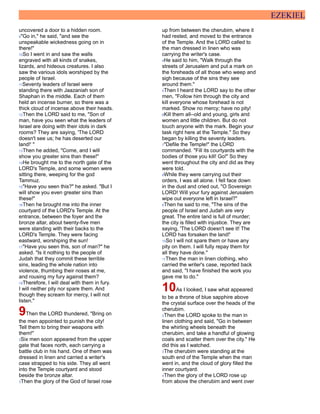 EZEKIEL
uncovered a door to a hidden room.
9"Go in," he said, "and see the
unspeakable wickedness going on in
there!"
10So I went in and saw the walls
engraved with all kinds of snakes,
lizards, and hideous creatures. I also
saw the various idols worshiped by the
people of Israel.
11Seventy leaders of Israel were
standing there with Jaazaniah son of
Shaphan in the middle. Each of them
held an incense burner, so there was a
thick cloud of incense above their heads.
12Then the LORD said to me, "Son of
man, have you seen what the leaders of
Israel are doing with their idols in dark
rooms? They are saying, 'The LORD
doesn't see us; he has deserted our
land!' "
13Then he added, "Come, and I will
show you greater sins than these!"
14He brought me to the north gate of the
LORD's Temple, and some women were
sitting there, weeping for the god
Tammuz.
15"Have you seen this?" he asked. "But I
will show you even greater sins than
these!"
16Then he brought me into the inner
courtyard of the LORD's Temple. At the
entrance, between the foyer and the
bronze altar, about twenty-five men
were standing with their backs to the
LORD's Temple. They were facing
eastward, worshiping the sun!
17"Have you seen this, son of man?" he
asked. "Is it nothing to the people of
Judah that they commit these terrible
sins, leading the whole nation into
violence, thumbing their noses at me,
and rousing my fury against them?
18Therefore, I will deal with them in fury.
I will neither pity nor spare them. And
though they scream for mercy, I will not
listen."
9Then the LORD thundered, "Bring on
the men appointed to punish the city!
Tell them to bring their weapons with
them!"
2Six men soon appeared from the upper
gate that faces north, each carrying a
battle club in his hand. One of them was
dressed in linen and carried a writer's
case strapped to his side. They all went
into the Temple courtyard and stood
beside the bronze altar.
3Then the glory of the God of Israel rose
up from between the cherubim, where it
had rested, and moved to the entrance
of the Temple. And the LORD called to
the man dressed in linen who was
carrying the writer's case.
4He said to him, "Walk through the
streets of Jerusalem and put a mark on
the foreheads of all those who weep and
sigh because of the sins they see
around them."
5Then I heard the LORD say to the other
men, "Follow him through the city and
kill everyone whose forehead is not
marked. Show no mercy; have no pity!
6Kill them all--old and young, girls and
women and little children. But do not
touch anyone with the mark. Begin your
task right here at the Temple." So they
began by killing the seventy leaders.
7"Defile the Temple!" the LORD
commanded. "Fill its courtyards with the
bodies of those you kill! Go!" So they
went throughout the city and did as they
were told.
8While they were carrying out their
orders, I was all alone. I fell face down
in the dust and cried out, "O Sovereign
LORD! Will your fury against Jerusalem
wipe out everyone left in Israel?"
9Then he said to me, "The sins of the
people of Israel and Judah are very
great. The entire land is full of murder;
the city is filled with injustice. They are
saying, 'The LORD doesn't see it! The
LORD has forsaken the land!'
10So I will not spare them or have any
pity on them. I will fully repay them for
all they have done."
11Then the man in linen clothing, who
carried the writer's case, reported back
and said, "I have finished the work you
gave me to do."
10As I looked, I saw what appeared
to be a throne of blue sapphire above
the crystal surface over the heads of the
cherubim.
2Then the LORD spoke to the man in
linen clothing and said, "Go in between
the whirling wheels beneath the
cherubim, and take a handful of glowing
coals and scatter them over the city." He
did this as I watched.
3The cherubim were standing at the
south end of the Temple when the man
went in, and the cloud of glory filled the
inner courtyard.
4Then the glory of the LORD rose up
from above the cherubim and went over
 