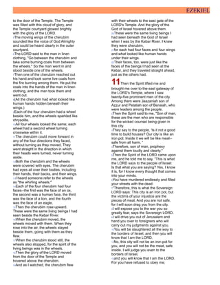 EZEKIEL
to the door of the Temple. The Temple
was filled with this cloud of glory, and
the Temple courtyard glowed brightly
with the glory of the LORD.
5The moving wings of the cherubim
sounded like the voice of God Almighty
and could be heard clearly in the outer
courtyard.
6The LORD said to the man in linen
clothing, "Go between the cherubim and
take some burning coals from between
the wheels." So the man went in and
stood beside one of the wheels.
7Then one of the cherubim reached out
his hand and took some live coals from
the fire burning among them. He put the
coals into the hands of the man in linen
clothing, and the man took them and
went out.
8(All the cherubim had what looked like
human hands hidden beneath their
wings.)
9Each of the four cherubim had a wheel
beside him, and the wheels sparkled like
chrysolite.
10All four wheels looked the same; each
wheel had a second wheel turning
crosswise within it.
11The cherubim could move forward in
any of the four directions they faced,
without turning as they moved. They
went straight in the direction in which
their heads were turned, never turning
aside.
12Both the cherubim and the wheels
were covered with eyes. The cherubim
had eyes all over their bodies, including
their hands, their backs, and their wings.
13I heard someone refer to the wheels
as "the whirling wheels."
14Each of the four cherubim had four
faces--the first was the face of an ox,
the second was a human face, the third
was the face of a lion, and the fourth
was the face of an eagle.
15Then the cherubim rose upward.
These were the same living beings I had
seen beside the Kebar River.
16When the cherubim moved, the
wheels moved with them. When they
rose into the air, the wheels stayed
beside them, going with them as they
flew.
17When the cherubim stood still, the
wheels also stopped, for the spirit of the
living beings was in the wheels.
18Then the glory of the LORD moved
from the door of the Temple and
hovered above the cherubim.
19And as I watched, the cherubim flew
with their wheels to the east gate of the
LORD's Temple. And the glory of the
God of Israel hovered above them.
20These were the same living beings I
had seen beneath the God of Israel
when I was by the Kebar River. I knew
they were cherubim,
21for each had four faces and four wings
and what looked like human hands
under their wings.
22Their faces, too, were just like the
faces of the beings I had seen at the
Kebar, and they traveled straight ahead,
just as the others had.
11Then the Spirit lifted me and
brought me over to the east gateway of
the LORD's Temple, where I saw
twenty-five prominent men of the city.
Among them were Jaazaniah son of
Azzur and Pelatiah son of Benaiah, who
were leaders among the people.
2Then the Spirit said to me, "Son of man,
these are the men who are responsible
for the wicked counsel being given in
this city.
3They say to the people, 'Is it not a good
time to build houses? Our city is like an
iron pot. Inside it we will be like meat--
safe from all harm. '
4Therefore, son of man, prophesy
against them loudly and clearly."
5Then the Spirit of the LORD came upon
me, and he told me to say, "This is what
the LORD says to the people of Israel:
Is that what you are saying? Yes, I know
it is, for I know every thought that comes
into your minds.
6You have murdered endlessly and filled
your streets with the dead.
7"Therefore, this is what the Sovereign
LORD says: This city is an iron pot, but
the victims of your injustice are the
pieces of meat. And you are not safe,
for I will soon drag you from the city.
8I will expose you to the war you so
greatly fear, says the Sovereign LORD.
9I will drive you out of Jerusalem and
hand you over to foreigners who will
carry out my judgments against you.
10You will be slaughtered all the way to
the borders of Israel, and then you will
know that I am the LORD.
11No, this city will not be an iron pot for
you, and you will not be the meat, safe
inside. I will judge you even to the
borders of Israel,
12and you will know that I am the LORD.
For you have refused to obey me;
 