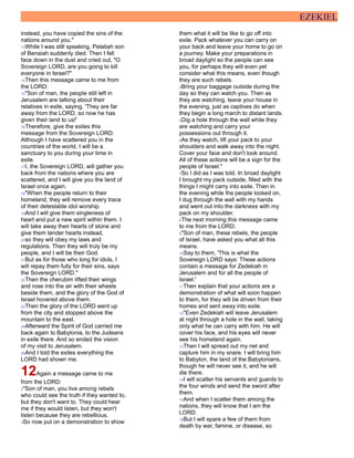EZEKIEL
instead, you have copied the sins of the
nations around you."
13While I was still speaking, Pelatiah son
of Benaiah suddenly died. Then I fell
face down in the dust and cried out, "O
Sovereign LORD, are you going to kill
everyone in Israel?"
14Then this message came to me from
the LORD:
15"Son of man, the people still left in
Jerusalem are talking about their
relatives in exile, saying, 'They are far
away from the LORD, so now he has
given their land to us!'
16Therefore, give the exiles this
message from the Sovereign LORD:
Although I have scattered you in the
countries of the world, I will be a
sanctuary to you during your time in
exile.
17I, the Sovereign LORD, will gather you
back from the nations where you are
scattered, and I will give you the land of
Israel once again.
18"When the people return to their
homeland, they will remove every trace
of their detestable idol worship.
19And I will give them singleness of
heart and put a new spirit within them. I
will take away their hearts of stone and
give them tender hearts instead,
20so they will obey my laws and
regulations. Then they will truly be my
people, and I will be their God.
21But as for those who long for idols, I
will repay them fully for their sins, says
the Sovereign LORD."
22Then the cherubim lifted their wings
and rose into the air with their wheels
beside them, and the glory of the God of
Israel hovered above them.
23Then the glory of the LORD went up
from the city and stopped above the
mountain to the east.
24Afterward the Spirit of God carried me
back again to Babylonia, to the Judeans
in exile there. And so ended the vision
of my visit to Jerusalem.
25And I told the exiles everything the
LORD had shown me.
12Again a message came to me
from the LORD:
2"Son of man, you live among rebels
who could see the truth if they wanted to,
but they don't want to. They could hear
me if they would listen, but they won't
listen because they are rebellious.
3So now put on a demonstration to show
them what it will be like to go off into
exile. Pack whatever you can carry on
your back and leave your home to go on
a journey. Make your preparations in
broad daylight so the people can see
you, for perhaps they will even yet
consider what this means, even though
they are such rebels.
4Bring your baggage outside during the
day so they can watch you. Then as
they are watching, leave your house in
the evening, just as captives do when
they begin a long march to distant lands.
5Dig a hole through the wall while they
are watching and carry your
possessions out through it.
6As they watch, lift your pack to your
shoulders and walk away into the night.
Cover your face and don't look around.
All of these actions will be a sign for the
people of Israel."
7So I did as I was told. In broad daylight
I brought my pack outside, filled with the
things I might carry into exile. Then in
the evening while the people looked on,
I dug through the wall with my hands
and went out into the darkness with my
pack on my shoulder.
8The next morning this message came
to me from the LORD:
9"Son of man, these rebels, the people
of Israel, have asked you what all this
means.
10Say to them, 'This is what the
Sovereign LORD says: These actions
contain a message for Zedekiah in
Jerusalem and for all the people of
Israel.'
11Then explain that your actions are a
demonstration of what will soon happen
to them, for they will be driven from their
homes and sent away into exile.
12"Even Zedekiah will leave Jerusalem
at night through a hole in the wall, taking
only what he can carry with him. He will
cover his face, and his eyes will never
see his homeland again.
13Then I will spread out my net and
capture him in my snare. I will bring him
to Babylon, the land of the Babylonians,
though he will never see it, and he will
die there.
14I will scatter his servants and guards to
the four winds and send the sword after
them.
15And when I scatter them among the
nations, they will know that I am the
LORD.
16But I will spare a few of them from
death by war, famine, or disease, so
 