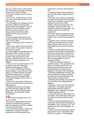 EZEKIEL
they can confess to their captors about
how wicked they have been. Then they
will know that I am the LORD!"
17Then this message came to me from
the LORD:
18"Son of man, tremble as you eat your
food. Drink your water with fear, as if it
were your last.
19Give the people this message from the
Sovereign LORD concerning those
living in Israel and Jerusalem: They will
eat their food with trembling and sip
their tiny portions of water in utter
despair, because their land will be
stripped bare on account of their
violence.
20The cities will be destroyed and the
farmland deserted. Then you will know
that I am the LORD."
21Again a message came to me from the
LORD:
22"Son of man, what is that proverb they
quote in Israel: 'Time passes, making a
liar of every prophet'?
23Give the people this message from the
Sovereign LORD: I will put an end to
this proverb, and you will soon stop
quoting it. Now give them this new
proverb to replace the old one: 'The time
has come for every prophecy to be
fulfilled!'
24"Then you will see what becomes of all
the false visions and misleading
predictions about peace in Israel.
25For I am the LORD! What I threaten
always happens. There will be no more
delays, you rebels of Israel! I will fulfill
my threat of destruction in your own
lifetime, says the Sovereign LORD."
26Then this message came to me from
the LORD:
27"Son of man, the people of Israel are
saying, 'His visions won't come true for a
long, long time.'
28Therefore, give them this message
from the Sovereign LORD: No more
delay! I will now do everything I have
threatened! I, the Sovereign LORD,
have spoken!"
13Then this message came to me
from the LORD:
2"Son of man, speak against the false
prophets of Israel who are inventing
their own prophecies. Tell them to listen
to the word of the LORD.
3This is what the Sovereign LORD says:
Destruction is certain for the false
prophets who are following their own
imaginations and have seen nothing at
all!
4"O people of Israel, these prophets of
yours are like jackals digging around in
the ruins.
5They have done nothing to strengthen
the breaks in the walls around the nation.
They have not helped it to stand firm in
battle on the day of the LORD.
6Instead, they have lied and said, 'My
message is from the LORD,' even
though the LORD never sent them. And
yet they expect him to fulfill their
prophecies!
7Can your visions be anything but false
if you claim, 'This message is from the
LORD,' when I have not even spoken to
you?
8"Therefore, this is what the Sovereign
LORD says: Because what you say is
false and your visions are a lie, I will
stand against you, says the Sovereign
LORD.
9I will raise my fist against all the lying
prophets, and they will be banished from
the community of Israel. I will blot their
names from Israel's record books, and
they will never again see their own land.
Then you will know that I am the
Sovereign LORD!
10"These evil prophets deceive my
people by saying, 'All is peaceful!' when
there is no peace at all! It's as if the
people have built a flimsy wall, and
these prophets are trying to hold it
together by covering it with whitewash!
11Tell these whitewashers that their wall
will soon fall down. A heavy rainstorm
will undermine it; great hailstones and
mighty winds will knock it down.
12And when the wall falls, the people will
cry out, 'Where is the whitewash you
applied?'
13"Therefore, this is what the Sovereign
LORD says: I will sweep away your
whitewashed wall with a storm of
indignation, with a great flood of anger,
and with hailstones of fury.
14I will break down your wall right to the
foundation, and when it falls, it will crush
you. Then you will know that I am the
LORD!
15At last my anger against the wall and
those who covered it with whitewash will
be satisfied. Then I will say to you: 'The
wall and those who whitewashed it are
both gone.
16They were lying prophets who claimed
peace would come to Jerusalem when
there was no peace. I, the Sovereign
 