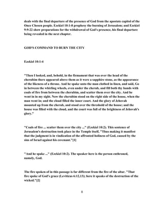 deals with the final departure of the presence of God from the apostate capitol of the
Once Chosen people. Ezekiel 10:1-8 prophesy the burning of Jerusalem; and Ezekiel
9:9-22 show preparations for the withdrawal of God's presence, his final departure
being revealed in the next chapter.
GOD'S COMMAND TO BURN THE CITY
Ezekiel 10:1-4
"Then I looked, and, behold, in the firmament that was over the head of the
cherubim there appeared above them as it were a sapphire stone, as the appearance
of the likeness of a throne. And he spake unto the man clothed in linen, and said, Go
in between the whirling wheels, even under the cherub, and fill both thy hands with
coals of fire from between the cherubim, and scatter them over the city. And he
went in in my sight. Now the cherubim stood on the right side of the house, when the
man went in; and the cloud filled the inner court. And the glory of Jehovah
mounted up from the cherub, and stood over the threshold of the house; and the
house was filled with the cloud, and the court was full of the brightness of Jehovah's
glory."
"Coals of fire ... scatter them over the city ..." (Ezekiel 10:2). This sentence of
Jerusalem's destruction took place in the Temple itself, "Thus making it manifest
that the judgment is in vindication of the affronted holiness of God, caused by the
sins of Israel against his covenant."[1]
"And he spake ..." (Ezekiel 10:2). The speaker here is the person enthroned,
namely, God.
The fire spoken of in this passage is far different from the fire of the altar. "That
fire spoke of God's grace (Leviticus 6:12,13); here it speaks of the destruction of the
wicked."[2]
8
 