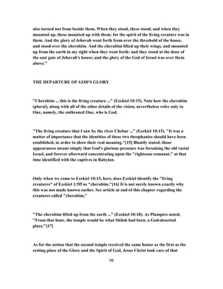 also turned not from beside them. When they stood, these stood, and when they
mounted up, these mounted up with them: for the spirit of the living creature was in
them. And the glory of Jehovah went forth from over the threshold of the house,
and stood over the cherubim. And the cherubim lifted up their wings, and mounted
up from the earth in my sight when they went forth: and they stood at the door of
the east gate of Jehovah's house; and the glory of the God of Israel was over them
above."
THE DEPARTURE OF GOD'S GLORY
"Cherubim ... this is the living creature ..." (Ezekiel 10:15). Note how the cherubim
(plural), along with all of the other details of the vision, nevertheless refer only to
One, namely, the enthroned One, who is God.
"The living creature that I saw by the river Chebar ..." (Ezekiel 10:15). "It was a
matter of importance that the identities of these two theophanies should have been
established, in order to show their real meaning."[15] Bluntly stated, those
appearances meant simply that God's glorious presence was forsaking the old racial
Israel, and forever afterward concentrating upon the "righteous remnant," at that
time identified with the captives in Babylon.
Only when we come to Ezekiel 10:15, here, does Ezekiel identify the "living
creatures" of Ezekiel 1:5ff as "cherubim."[16] It is not surely known exactly why
this was not made known earlier. See article at end of this chapter regarding the
creatures called "cherubim,"
"The cherubim lifted up from the earth ..." (Ezekiel 10:18). As Plumptre noted,
"From that hour, the temple would be what Shiloh had been, a God-deserted
place."[17]
As for the notion that the second temple received the same honor as the first as the
resting place of the Glory and the Spirit of God, Jesus Christ took care of that
98
 