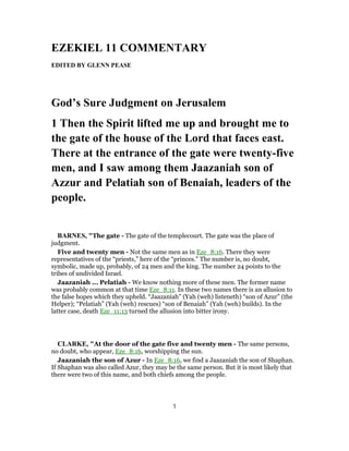 EZEKIEL 11 COMMENTARY
EDITED BY GLENN PEASE
God’s Sure Judgment on Jerusalem
1 Then the Spirit lifted me up and brought me to
the gate of the house of the Lord that faces east.
There at the entrance of the gate were twenty-five
men, and I saw among them Jaazaniah son of
Azzur and Pelatiah son of Benaiah, leaders of the
people.
BARNES, "The gate - The gate of the templecourt. The gate was the place of
judgment.
Five and twenty men - Not the same men as in Eze_8:16. There they were
representatives of the “priests,” here of the “princes.” The number is, no doubt,
symbolic, made up, probably, of 24 men and the king. The number 24 points to the
tribes of undivided Israel.
Jaazaniah ... Pelatiah - We know nothing more of these men. The former name
was probably common at that time Eze_8:11. In these two names there is an allusion to
the false hopes which they upheld. “Jaazaniah” (Yah (weh) listeneth) “son of Azur” (the
Helper); “Pelatiah” (Yah (weh) rescues) “son of Benaiah” (Yah (weh) builds). In the
latter case, death Eze_11:13 turned the allusion into bitter irony.
CLARKE, "At the door of the gate five and twenty men - The same persons,
no doubt, who appear, Eze_8:16, worshipping the sun.
Jaazaniah the son of Azur - In Eze_8:16, we find a Jaazaniah the son of Shaphan.
If Shaphan was also called Azur, they may be the same person. But it is most likely that
there were two of this name, and both chiefs among the people.
1
 