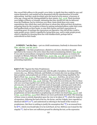 they sewed little pillows to the people's arm-holes, to signify that they might be easy and
repose themselves, and needed not be disquieted with the apprehensions of trouble
approaching. And they made kerchiefs upon the head of every stature, of persons of
every age, young and old, distinguishable by their stature, Eze_13:18. These kerchiefs
were badges of liberty or triumph, intimating that they should not only be delivered
from the Chaldeans, but be victorious over them. Some think these were some
superstitious rites which they used with those to whom they delivered their divinations,
preparing them for the reception of them by putting enchanted pillows under their arms
and handkerchiefs on their heads, to raise their fancies and their expectations of
something great. Or perhaps the expressions are figurative: they did all they could to
make people secure, which is signified by laying them easy, and to make people proud,
which is signified by dressing them fine with handkerchiefs, perhaps laid or
embroidered on their heads.
JAMISON, "set thy face — put on a bold countenance, fearlessly to denounce them
(Eze_3:8, Eze_3:9; Isa_50:7).
daughters — the false prophetesses; alluded to only here; elsewhere the guilt
specified in the women is the active share they took in maintaining idolatry (Eze_8:14).
It was only in extraordinary emergencies that God bestowed prophecy on women, for
example on Miriam, Deborah, Huldah (Exo_15:20; Jdg_4:4; 2Ki_22:14); so in the last
days to come (Joe_2:28). The rareness of such instances enhanced their guilt in
pretending inspiration.
K&D 17-19, "Against the False Prophetesses
As the Lord had not endowed men only with the gifts of prophecy, but sometimes
women also, e.g., Miriam, Deborah, and Huldah; so women also rose up along with the
false prophets, and prophesied out of their own hearts without being impelled by the
Spirit of God. Eze_13:17-19. Their conduct. - Eze_13:17. And thou, son of man, direct
thy face towards the daughters of thy people, who prophesy out of their heart and
prophesy against them, Eze_13:18. And say, Thus saith the Lord Jehovah, Woe to those
who sew coverings together over all the joints of my hands, and make caps for the head
of every size, to catch souls! Ye catch the souls of my people, and keep your souls alive.
Eze_13:19. And ye profane me with my people for handfuls of barley and for pieces of
bread, to slay souls which should not die, and to keep alive which should not live, by
your lying to my people who hearken to lying. - Like the prophets in Eze_13:2, the
prophetesses are here described as prophesying out of their own heart (Eze_13:17); and
in Eze_13:18 and Eze_13:19 their offences are more particularly described. The meaning
of these verses is entirely dependent upon the view to be taken of ‫י‬ ַ‫ָד‬‫י‬, which the majority
of expositors, following the lead of the lxx, the Syriac, and the Vulgate, have regarded as
identical with ‫ם‬ִ‫י‬ ַ‫ָד‬‫י‬ or ‫ָד‬‫י‬, and understood as referring to the hands of the women or
prophetesses. But there is nothing to justify the assumption that ‫י‬ ַ‫ָד‬‫י‬ is an unusual form
for ‫ם‬ִ‫י‬ ַ‫ָד‬‫י‬, which even Ewald takes it to be (Lehrbuch, §177a). Still less can it stand for the
singular ‫ָד‬‫י‬. And we have not sufficient ground for altering the text, as the expression
101
 