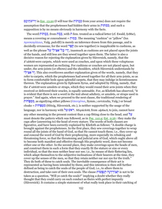 ‫ם‬ ֶ‫יכ‬ ֵ‫ת‬ֹ‫ע‬ ‫ר‬ְ‫ז‬ in Eze_13:20 (I will tear the ‫ת‬ ‫ת‬ ָ‫ס‬ ְ‫כּ‬ from your arms) does not require the
assumption that the prophetesses had hidden their arms in ‫;כסתות‬ and such a
supposition is by no means obviously in harmony with the facts.
The word ‫ת‬ ‫ת‬ ָ‫ס‬ ְ‫,כּ‬ from ‫ת‬ ֶ‫ס‬ֶ‫,כּ‬ with ‫ת‬ fem. treated as a radical letter (cf. Ewald, §186e),
means a covering or concealment = ‫סוּת‬ ְ‫.כּ‬ The meaning “cushion” or “pillow” (lxx
προσκεφάλαια, Vulg. pulvilli) is merely an inference drawn from this passage, and is
decidedly erroneous; for the word ‫ר‬ַ‫פ‬ ָ‫תּ‬ (to sew together) is inapplicable to cushions, as
well as the phrase ‫ל‬ַ‫ע‬ ‫י‬ֵ‫יל‬ ִ‫צּ‬ ַ‫ל־א‬ָ‫כּ‬ ‫י‬ ַ‫ָד‬‫י‬, inasmuch as cushions are not placed upon the joints
of the hands, and still less are they sewed together upon them. The latter is also a
decisive reason for rejecting the explanation given by Hävernick, namely, that the
ke
sâthōth were carpets, which were used as couches, and upon which these voluptuous
women are represented as reclining. For cushions or couches are not placed upon, but
under, the arm-joints (or elbows) and the shoulders, which Hävernick understands by
‫י‬ֵ‫יל‬ ִ‫צּ‬ ַ‫א‬ ‫ָד‬‫י‬. This also overthrows another explanation given of the words, namely, that they
refer to carpets, which the prophetesses had sewed together for all their arm-joints, so as
to form comfortable beds upon splendid carpets, that they may indulge in licentiousness
thereon. The explanation given by Ephraem Syrus, and adopted by Hitzig, namely, that
the ke
sâthōth were amulets or straps, which they would round their arm-joints when they
received or delivered their oracles, is equally untenable. For, as Kliefoth has observed, “it
is evident that there is not a word in the text about adultery, or amulets, or straps used in
prayer.” And again, when we proceed to the next clause, the traditional rendering of
‫ת‬ ‫ח‬ָ‫פּ‬ ְ‫ס‬ ִ‫,מ‬ as signifying either pillows (ὑπαυχένια, Symm.; cervicalia, Vulg.) or broad
cloaks = ‫ת‬ ‫ח‬ַ‫פּ‬ ְ‫ט‬ ִ‫מ‬ (Hitzig, Hävernick, etc.), is neither supported by the usage of the
language, nor in harmony with ‫ל‬ַ‫ע‬ ‫ֹאשׁ‬ ‫.ר‬ Mispâchōth, from sâphach, to join, cannot have
any other meaning in the present context than a cap fitting close to the head; and ‫ל‬ַ‫ע‬
must denote the pattern which was followed, as in Psa_110:4; Est_9:26 : they make the
caps after (answering to) the head of every stature. The words of both clauses are
figurative, and have been correctly explained by Kliefoth as follows: “A double charge is
brought against the prophetesses. In the first place, they sew coverings together to wrap
round all the joints of the hand of God, so that He cannot touch them; i.e., they cover up
and conceal the word of God by their prophesying, more especially its rebuking and
threatening force, so that the threatening and judicial arm of God, which ought above all
to become both manifest and effective through His prophetic word, does not become
either one or the other. In the second place, they make coverings upon the heads of men,
and construct them in such a form that they exactly fit the stature or size or every
individual, so that the men neither hear nor see; i.e., by means of their flattering lies,
which adapt themselves to the subjective inclinations of their hearers at the time, they
cover up the senses of the men, so that they retain neither ear nor eye for the truth.”
They do both of these to catch souls. The inevitable consequence of their act is
represented as having been intended by them; and this intention is then still further
defined as being to catch the souls of the people of God; i.e., to allure them to
destruction, and take care of their own souls. The clause ‫ת‬ ‫שׁ‬ָ‫פ‬ְ‫נּ‬ ַ‫ה‬ ‫ָה‬‫נ‬ ְ‫ד‬ ֵ‫ד‬ ‫צ‬ ְ‫תּ‬ is not to be
taken as a question, “Will ye catch the souls?” implying a doubt whether they really
thought that they could carry on such conduct as theirs with perfect impunity
(Hävernick). It contains a simple statement of what really took place in their catching of
102
 