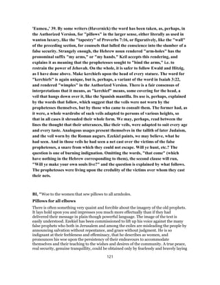 'Eumeu.,' 39. By some writers (Havernick) the word has been taken, as, perhaps, in
the Authorized Version, for "pillows" in the larger sense, either literally as used in
wanton luxury, like the "tapestry" of Proverbs 7:16, or figuratively, like the "wall"
of the preceding section, for counsels that lulled the conscience into the slumber of a
false security. Strangely enough, the Hebrew noun rendered "arm-holes" has the
pronominal suffix "my arms," or "my hands." Keil accepts this rendering, and
explains it as meaning that the prophetesses sought to "bind the arms," i.e. to
restrain the power of Jehovah. On the whole, it is safer to follow Ewald and Hitzig,
as I have done above. Make kerchiefs upon the head of every stature. The word for
"kerchiefs" is again unique, but is, perhaps, a variant of the word in Isaiah 3:22,
and rendered "wimples" in the Authorized Version. There is a fair consensus of
interpretations that it means, as "kerchief" means, some covering for the head, a
veil that hangs down over it, like the Spanish mantilla. Its use is, perhaps, explained
by the words that follow, which suggest that the veils were not worn by the
prophetesses themselves, but by those who came to consult them. The former had, as
it were, a whole wardrobe of such veils adapted to persons of various heights, so
that in all cases it shrouded their whole form. We may, perhaps, read between the
lines the thought that their utterances, like their veils, were adapted to suit every age
and every taste. Analogous usages present themselves in the tallith of later Judaism,
and the veil worn by the Roman augurs. Ezekiel paints, we may believe, what he
had seen. And in those veils he had seen a net cast over the victims of the false
prophetesses, a snare from which they could not escape. Will ye hunt, etc.? The
question is one of burning indignation. Omitting the words, "that come" (which
have nothing in the Hebrew corresponding to them), the second clause will run,
"Will ye make your own souls live?" and the question is explained by what follows.
The prophetesses were living upon the credulity of the victims over whom they cast
their nets.
BI, "Woe to the women that sew pillows to all armholes.
Pillows for all elbows
There is often something very quaint and forcible about the imagery of the old prophets.
It lays hold upon you and impresses you much more effectually than if they had
delivered their message in plain though powerful language. The image of the text is
easily understood. Ezekiel has been commissioned to lift up his voice against the many
false prophets who both in Jerusalem and among the exiles are misleading the people by
announcing salvation without repentance, and grace without judgment. He is so
indignant at their feebleness and effeminacy, that he describes as women, and
pronounces his woe upon the persistency of their endeavours to accommodate
themselves and their teaching to the wishes and desires of the community. A true peace,
real security, genuine tranquillity, could be obtained only by fearlessly and bravely laying
121
 