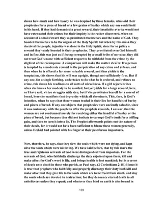shows how much and how basely he was despised by those females, who sold their
prophecies for a piece of bread or a few grains of barley which any one could hold
in his hand. If they had demanded a great reward, their insatiable avarice would not
have extenuated their crime; but their impiety is the rather discovered, when on
account of a small reward they so prostituted themselves and the name of God. They
boasted themselves to be the organs of the Holy Spirit: but when by this mask they
deceived the people, injustice was done to the Holy Spirit, since for so paltry a
reward they vainly boasted in their prophecies. They prostituted even God himself:
and in fine, this was just as if; being corrupted by a small bribe of no value, they did
not treat God’s name with sufficient respect to be withheld from the crime by the
slightest of the recompense. A comparison will make the matter clearer. If a person
is tempted by a moderate reward to the perpetration of any crime and refuses, and
then when he is offered a far more valuable reward, and thus yields to the
temptation, this shows that his will was upright, though not sufficiently firm. But if
any one, for a single farthing, undertakes to do what he is ordered, and refuses no
crime, this shows his readiness to all sorts of wickedness. If a girl rejects bribes
when she knows her modesty to be assailed, but yet yields for a large reward, here,
as I have said, virtue struggles with vice; but if she prostitutes herself for a morsel of
bread, here she manifests that depravity which all abominate. This, then, is God’s
intention, when he says that these women traded in their lies for handfuls of barley
and pieces of bread. If any one objects that prophecies were anciently saleable, since
it was customary with the people to offer the prophets rewards, I answer, that the
women are not condemned merely for receiving either the handful of barley or the
piece of bread, but because they did not hesitate to corrupt God’s truth for a trifling
gain, and then to turn it into a lie. The Prophet afterwards points out the nature of
their deceit, for it would not have been sufficient to blame these women generally,
unless Ezekiel had pointed with his finger at their pestiferous impostures.
Now, therefore, he says, that they slew the souls which were not dying, and kept
alive the souls which were not living. We have said before, that by this mark the
true and righteous servants of God were distinguished from impostors. For the
servants of God, who faithfully discharge the duty enjoined upon them, kill and
make alive: for God’s word is life, and brings health to lost mankind; but is a savor
of death unto death in those who perish, as Paul says. (2 Corinthians 2:15.) Hence it
is true that prophets who faithfully and properly discharge their duty both kill and
make alive: but they give life to the souls which are to be freed from death, and slay
the souls which are devoted to destruction; for they denounce eternal death to all
unbelievers unless they repent; and whatever they bind on earth is also bound in
128
 
