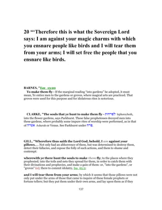 20 “‘Therefore this is what the Sovereign Lord
says: I am against your magic charms with which
you ensnare people like birds and I will tear them
from your arms; I will set free the people that you
ensnare like birds.
BARNES, "Eze_13:20
To make them fly - If the marginal reading “into gardens” be adopted, it must
mean, Ye entice men to the gardens or groves, where magical arts are practiced. That
groves were used for this purpose and for idolatrous rites is notorious.
CLARKE, "The souls that ye hunt to make them fly - ‫לפרחות‬ lephorechoth,
into the flower gardens, says Parkhurst. These false prophetesses decoyed men into
these gardens, where probably some impure rites of worship were performed, as in that
of ‫אשרה‬ Asherah or Venus. See Parkhurst under ‫.פרח‬
GILL, "Wherefore thus saith the Lord God, behold, I am against your
pillows,.... Not only had an abhorrence of them, but was determined to destroy them,
detect their fallacies, and expose the folly of such actions, and them to shame and
contempt:
wherewith ye there hunt the souls to make them fly; to the places where they
prophesied; into the toils and nets they spread for them, in order to catch them with
their divinations and prophecies, and make a gain of them: or, "into the gardens", or
"groves" (o); there to commit idolatry, Isa_65:3;
and I will tear them from your arms; by which it seems that those pillows were not
only put under the arms of those that came to inquire of these female prophets or
fortune tellers; but they put them under their own arms, and lay upon them as if they
137
 