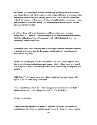 ceremonies thus applied you promise a flourishing, growing state to all inquirers,
and this is, the net with which you hunt souls. It is possible these prophetesses might
bring their deceived ones into pleasant gardens, and (if well paid for it) entertain
with all the pleasures of flowers and fruits; and might not these prophetesses be the
priests of Flora, and seduce young, fair, wanton ones to the idolatry and brutish
pleasures of the Floralia?
I will tear them, with some violence and suddenness, that may express an
indignation; as, 2 Kings 5:7, when the king of Israel rent his clothes at the hearing
the letter of Benhadad king of Syria, so in wrath will God suddenly tear your
enchanting and divining habits.
From your arms; either from the arms of such as put them on when they consulted
with these seducers; or may be the seducers might ordinarily wear them, to be
known what they were.
Will let the souls go: you held the souls of those that heard you as captives, or as
bewitched with your enchantments and pleasures; but I will set them free, some I
will enlighten to discover your frauds, others I will undeceive by sending them into
captivity.
WHEDON, " 20. To make them fly — Rather, as birds (Gesenius, Smend). The
figure of the net is still being carried out.
That ye hunt to make them fly — This passage is very corrupt, but by a slight
change the text may read, “that ye hunt go free” (Cornill, Driver).
PETT, "Verse 20-21
“Wherefore thus says the Lord Yahweh, ‘Behold I am against your armbands
(wristbands) with which you hunt the people (nephesh - living person) as birds (or
142
 