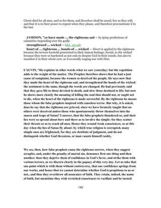 Christ died for all men, and so for them, and therefore shall be saved, live as they will;
and that it is in their power to repent when they please, and therefore procrastinate it to
the last.
JAMISON, "ye have made ... the righteous sad — by lying predictions of
calamities impending ever the godly.
strengthened ... wicked — (Jer_23:14).
heart of ... righteous ... hands of ... wicked — Heart is applied to the righteous
because the terrors foretold penetrated to their inmost feelings; hands, to the wicked
because they were so hardened as not only to despise God in their minds, but also to
manifest it in their whole acts, as if avowedly waging war with Him.
CALVIN, “He explains in other words what we saw yesterday: but the repetition
adds to the weight of the matter. The Prophet therefore shows that he had a just
cause of complaint, because the women so deceived the people. He says now that
they made the heart of the righteous sad, and strengthened the hands of the wicked:
the sentiment is the same, though the words are changed. He had previously said
that they gave life to those devoted to death, and slew those destined to life; but now
he shows more clearly the meaning of killing the soul that should not, or ought not
to die, when the heart of the righteous is made sorrowful. By the righteous he means
those whom the false prophets inspired with causeless terror. But why, it is asked,
does he say that the righteous are grieved, since we have formerly taught that no
others were deceived unless those who spontaneously throw themselves into the
snares and traps of Satan? I answer, that the false prophets thundered so, and their
lies were so spread about here and there as to involve the simple: for they scatter
their threats so as to reach all men. Hence they wound weak consciences; as at this
day when the lies of Satan fly about; by which true religion is corrupted, many
simple ones are frightened, for they are destitute of judgment, and do not
distinguish whether God threatens, or man vaunts himself rashly.
We see, then, how false prophets cause the righteous sorrow, when they suggest
scruples, and, under the penalty of mortal sin, denounce first one thing and then
another: then they deprive them of confidence in God’s favor, and strike them with
various terrors, as we discern clearly in the papacy of this very day. Let us take that
one point which is with them without controversy, that our confidence springs from
our works, and hence that we cannot determine whether God is propitious to us or
not., and thus they overthrow all assurance of faith. They retain, indeed, the name
of faith, but meantime they wish wretched consciences to vacillate and be turned
148
 