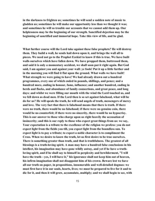 in the darkness to frighten us; sometimes he will send a sudden note of music to
gladden us; sometimes he will make our opportunity less than we thought it was;
and sometimes he will so trouble our accounts that we cannot add them up. Our
helplessness may be the beginning of our strength. Sanctified dejection may be the
beginning of sanctified and immortal hope. Take this view of life, and be glad.
What further course will the Lord take against these false prophets? He will destroy
them. They build a wall, he sends hail down upon it, and brings the wall all to
pieces. We need not go to the Prophet Ezekiel to know if this is true. We have built
walls ourselves which have fallen down. We have propped them, buttressed them,
and said it is only a momentary accident, we shall soon put it right again. But God
said, I am against you and against your wall: ye fools! Put it up a little further and
in the morning you will find it flat upon the ground. What walls we have built!
What strength we were going to have! We had already drawn out a hundred
programmes, every one of which ended in pounds, shillings, and pence; and a
hundred more, ending in honour, fame, influence; and another hundred, ending in
herds and flocks, and abundance of family connections, and great peace, and long
days: and whilst we were filling our mouth with the wind the Lord touched us, and
we fell down as dead men. If the Lord then is so set against falsehood, what will he
do for us? He will speak the truth, he will send angels of truth, messengers of mercy
and love. The very fact that there is falsehood means that there is truth. If there
were no truth, there would be no falsehood; if there were no genuine coin, there
would be no counterfeit; if there were no sincerity, there would be no hypocrisy.
This is our answer to those who charge upon us right heavily the accusation of
insincerity; and this is our reply to those who expect great things from us: we say,
Your expectation is a tribute to the excellence of the religion we profess: you do not
expect light from the fields you till, you expect light from the boundless sun. To
expect light is to pay a tribute; to expect a noble character is to compliment the
Cross. When we desire to know the truth, let us first desire to be true ourselves.
There is something greater than truth, and that is truthfulness. The greatest of all
blessings is a truth-loving spirit. A man may have a hundred false conclusions in his
intellect, his imagination may have gone wildly astray, and yet if he have a truth-
loving spirit, and if he shall say to himself in perplexity and bewilderment, "I will
have the truth—yes, I will have it," his ignorance shall not keep him out of heaven,
his infirm imagination shall not disappoint him of his crown. Beware lest we have
all our truth on paper, in propositions, innumerable and well-detailed dogmas: we
must first have it in our souls, hearts, lives; we must be prepared to live for it and to
die for it, and then it will grow, accumulate, multiply; and we shall begin to see, with
15
 