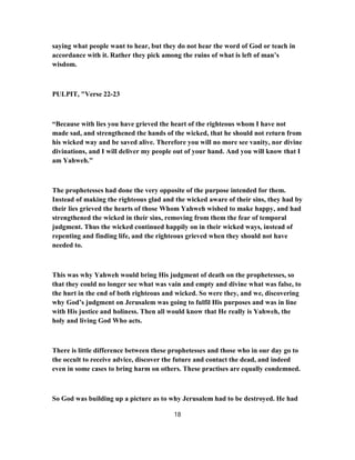 saying what people want to hear, but they do not hear the word of God or teach in
accordance with it. Rather they pick among the ruins of what is left of man’s
wisdom.
PULPIT, "Verse 22-23
“Because with lies you have grieved the heart of the righteous whom I have not
made sad, and strengthened the hands of the wicked, that he should not return from
his wicked way and be saved alive. Therefore you will no more see vanity, nor divine
divinations, and I will deliver my people out of your hand. And you will know that I
am Yahweh.”
The prophetesses had done the very opposite of the purpose intended for them.
Instead of making the righteous glad and the wicked aware of their sins, they had by
their lies grieved the hearts of those Whom Yahweh wished to make happy, and had
strengthened the wicked in their sins, removing from them the fear of temporal
judgment. Thus the wicked continued happily on in their wicked ways, instead of
repenting and finding life, and the righteous grieved when they should not have
needed to.
This was why Yahweh would bring His judgment of death on the prophetesses, so
that they could no longer see what was vain and empty and divine what was false, to
the hurt in the end of both righteous and wicked. So were they, and we, discovering
why God’s judgment on Jerusalem was going to fulfil His purposes and was in line
with His justice and holiness. Then all would know that He really is Yahweh, the
holy and living God Who acts.
There is little difference between these prophetesses and those who in our day go to
the occult to receive advice, discover the future and contact the dead, and indeed
even in some cases to bring harm on others. These practises are equally condemned.
So God was building up a picture as to why Jerusalem had to be destroyed. He had
18
 